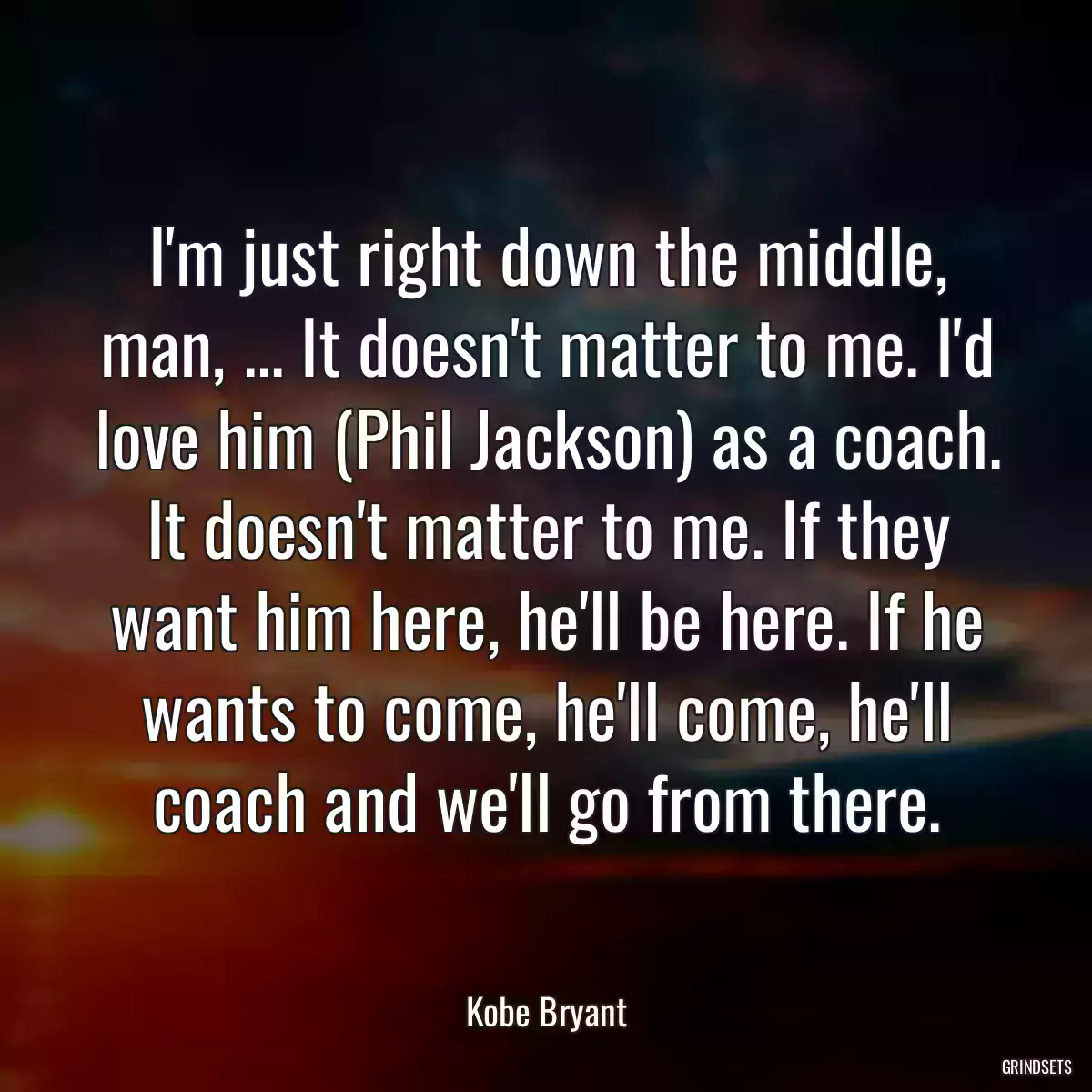 I\'m just right down the middle, man, ... It doesn\'t matter to me. I\'d love him (Phil Jackson) as a coach. It doesn\'t matter to me. If they want him here, he\'ll be here. If he wants to come, he\'ll come, he\'ll coach and we\'ll go from there.