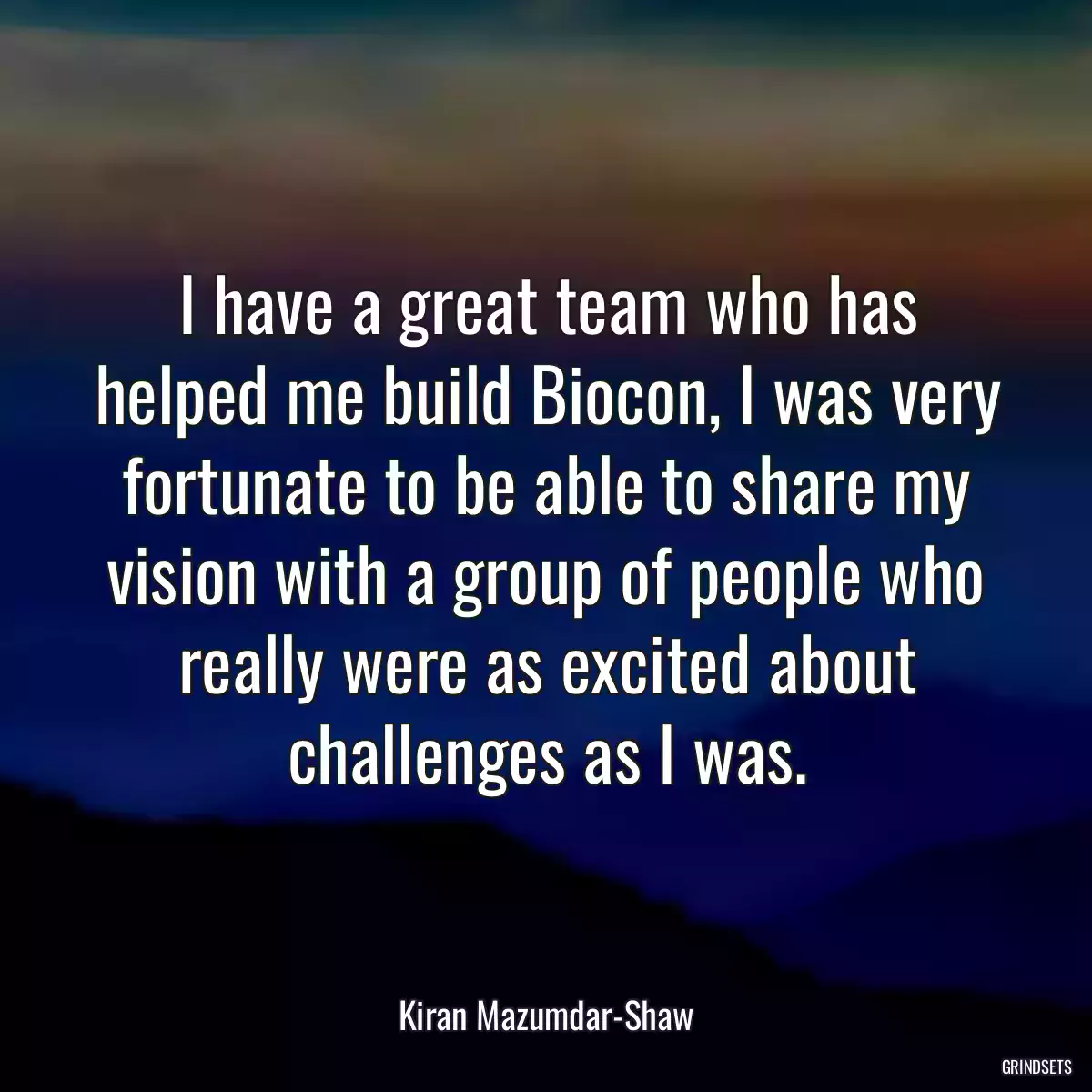 I have a great team who has helped me build Biocon, I was very fortunate to be able to share my vision with a group of people who really were as excited about challenges as I was.