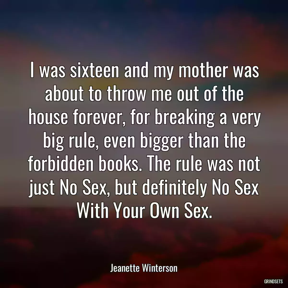 I was sixteen and my mother was about to throw me out of the house forever, for breaking a very big rule, even bigger than the forbidden books. The rule was not just No Sex, but definitely No Sex With Your Own Sex.