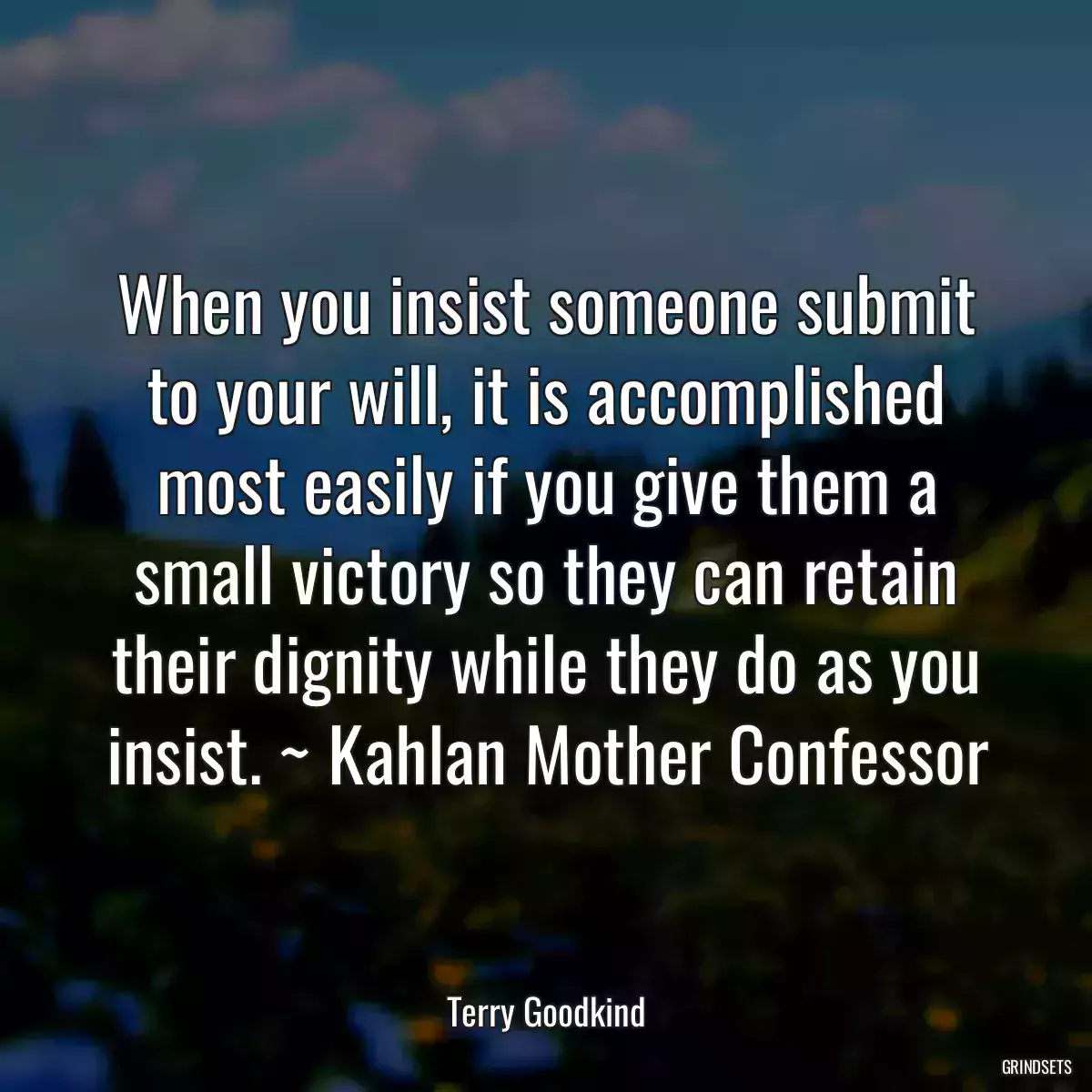 When you insist someone submit to your will, it is accomplished most easily if you give them a small victory so they can retain their dignity while they do as you insist. ~ Kahlan Mother Confessor