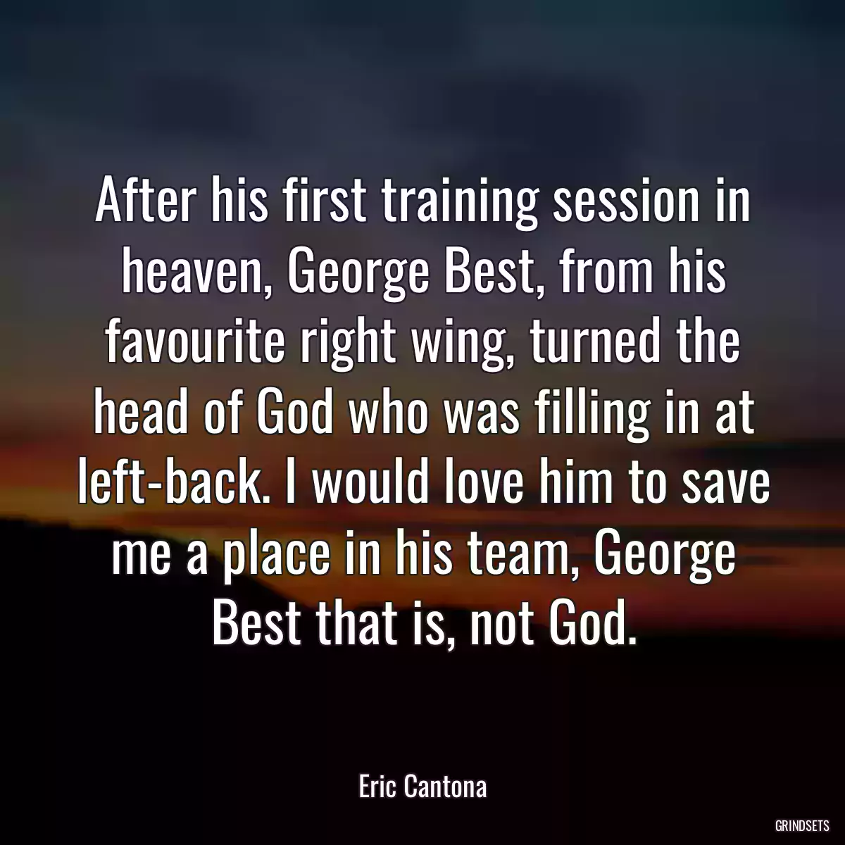 After his first training session in heaven, George Best, from his favourite right wing, turned the head of God who was filling in at left-back. I would love him to save me a place in his team, George Best that is, not God.