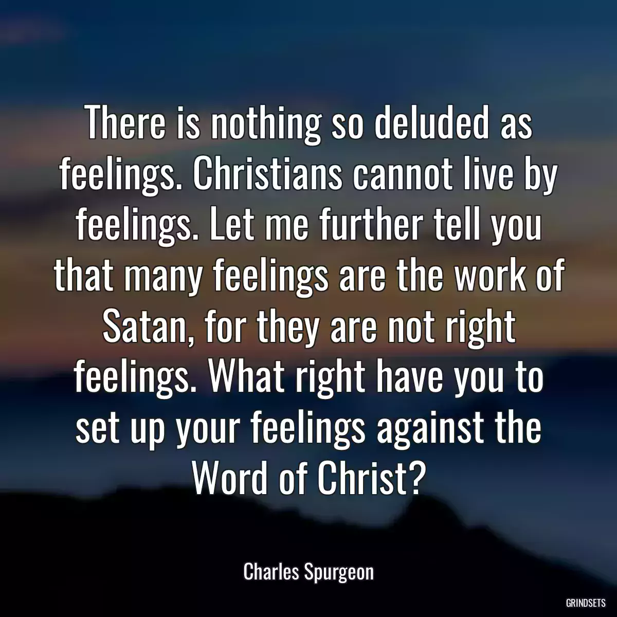 There is nothing so deluded as feelings. Christians cannot live by feelings. Let me further tell you that many feelings are the work of Satan, for they are not right feelings. What right have you to set up your feelings against the Word of Christ?