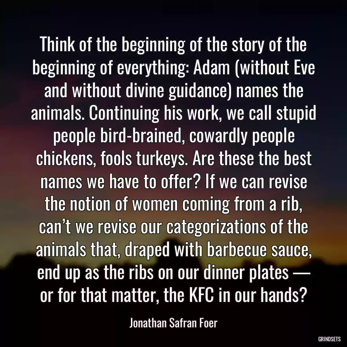 Think of the beginning of the story of the beginning of everything: Adam (without Eve and without divine guidance) names the animals. Continuing his work, we call stupid people bird-brained, cowardly people chickens, fools turkeys. Are these the best names we have to offer? If we can revise the notion of women coming from a rib, can’t we revise our categorizations of the animals that, draped with barbecue sauce, end up as the ribs on our dinner plates — or for that matter, the KFC in our hands?