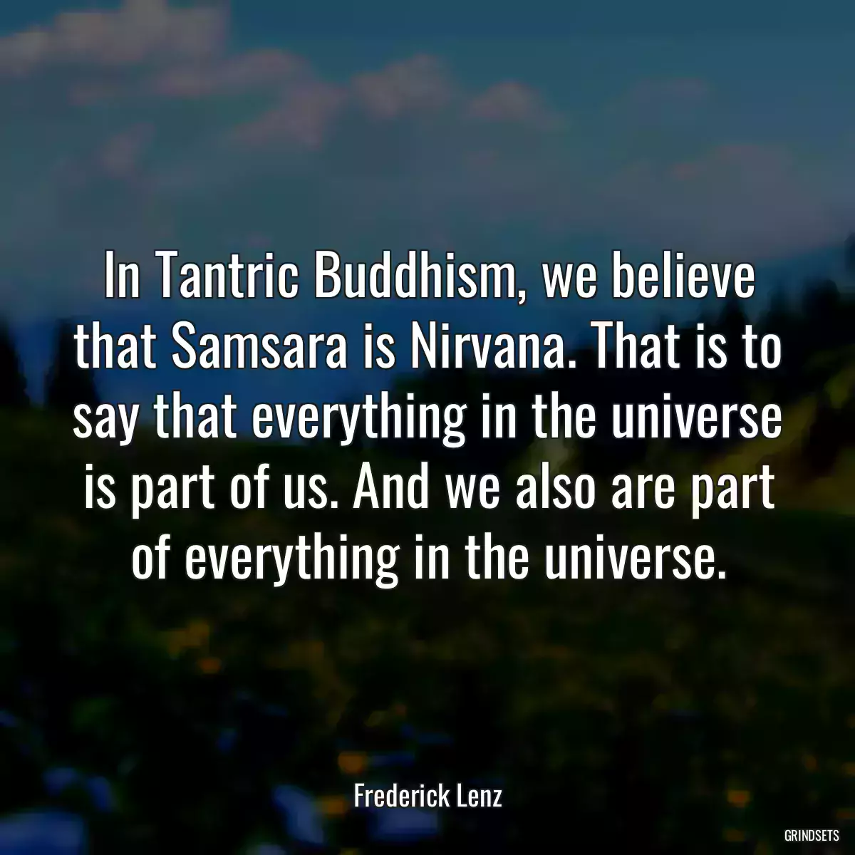 In Tantric Buddhism, we believe that Samsara is Nirvana. That is to say that everything in the universe is part of us. And we also are part of everything in the universe.