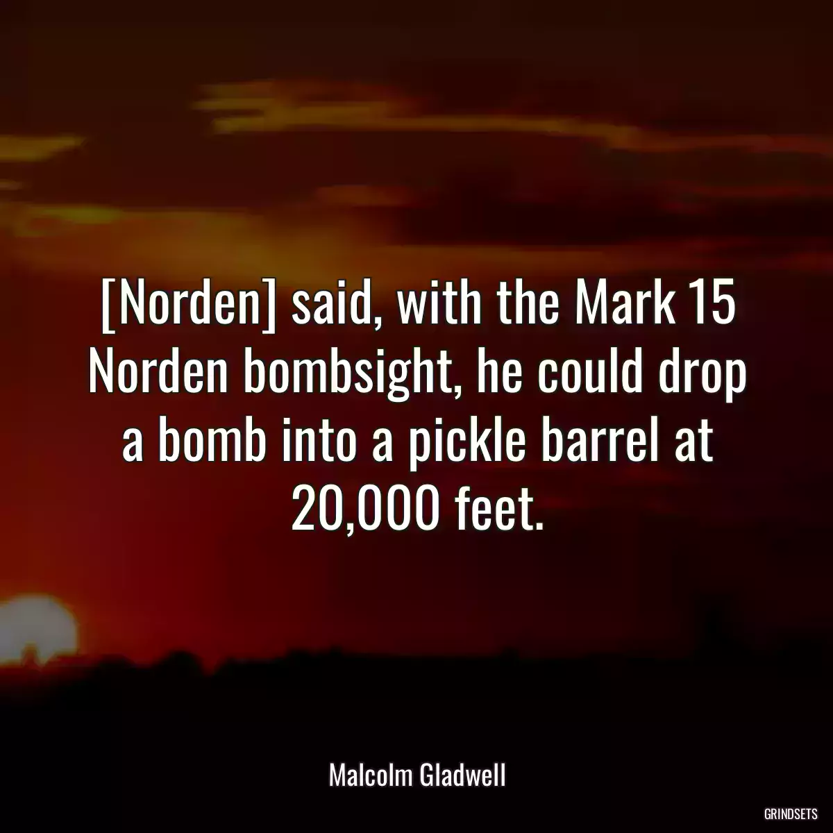 [Norden] said, with the Mark 15 Norden bombsight, he could drop a bomb into a pickle barrel at 20,000 feet.