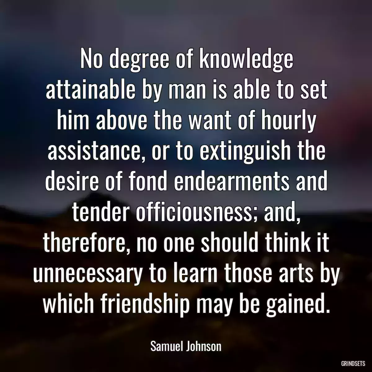 No degree of knowledge attainable by man is able to set him above the want of hourly assistance, or to extinguish the desire of fond endearments and tender officiousness; and, therefore, no one should think it unnecessary to learn those arts by which friendship may be gained.