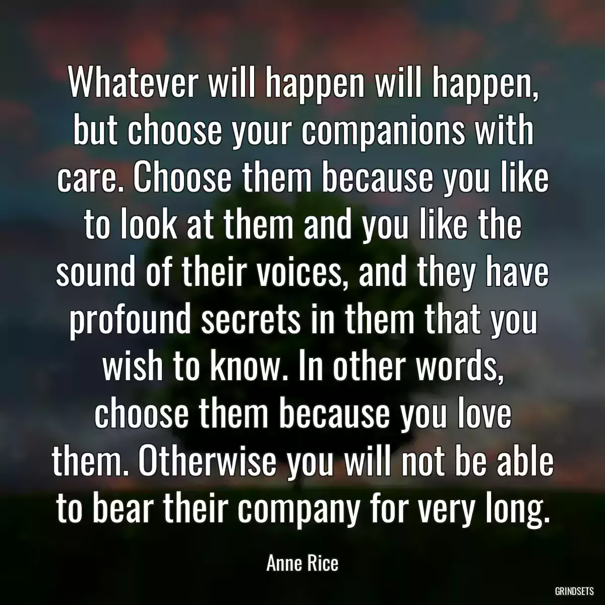 Whatever will happen will happen, but choose your companions with care. Choose them because you like to look at them and you like the sound of their voices, and they have profound secrets in them that you wish to know. In other words, choose them because you love them. Otherwise you will not be able to bear their company for very long.