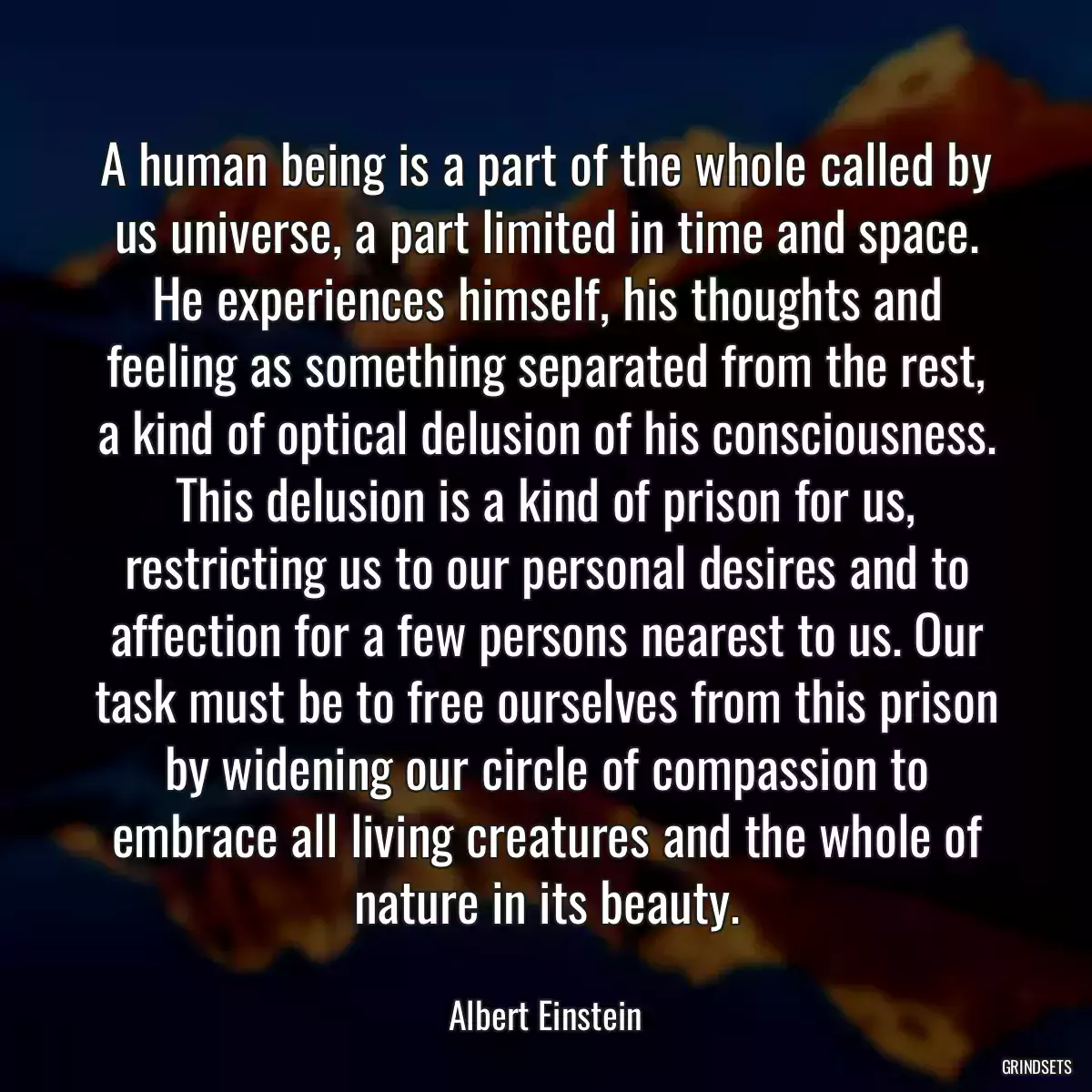 A human being is a part of the whole called by us universe, a part limited in time and space. He experiences himself, his thoughts and feeling as something separated from the rest, a kind of optical delusion of his consciousness. This delusion is a kind of prison for us, restricting us to our personal desires and to affection for a few persons nearest to us. Our task must be to free ourselves from this prison by widening our circle of compassion to embrace all living creatures and the whole of nature in its beauty.