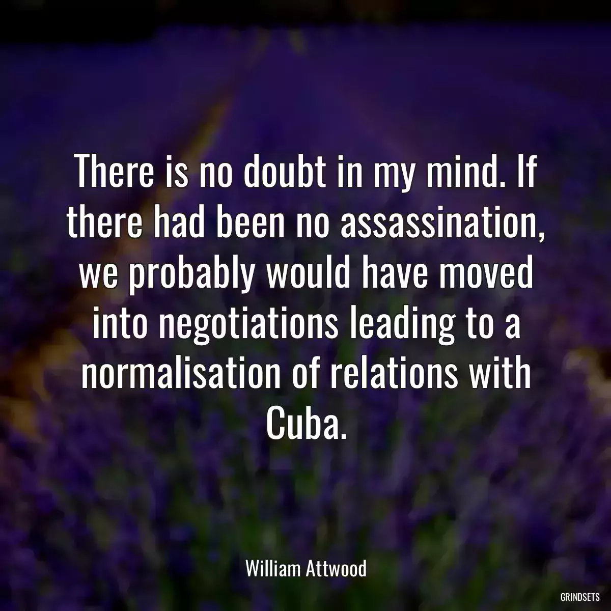 There is no doubt in my mind. If there had been no assassination, we probably would have moved into negotiations leading to a normalisation of relations with Cuba.