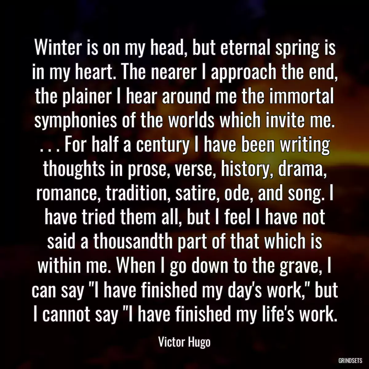 Winter is on my head, but eternal spring is in my heart. The nearer I approach the end, the plainer I hear around me the immortal symphonies of the worlds which invite me. . . . For half a century I have been writing thoughts in prose, verse, history, drama, romance, tradition, satire, ode, and song. I have tried them all, but I feel I have not said a thousandth part of that which is within me. When I go down to the grave, I can say \