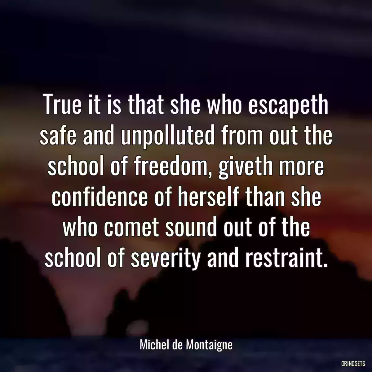 True it is that she who escapeth safe and unpolluted from out the school of freedom, giveth more confidence of herself than she who comet sound out of the school of severity and restraint.