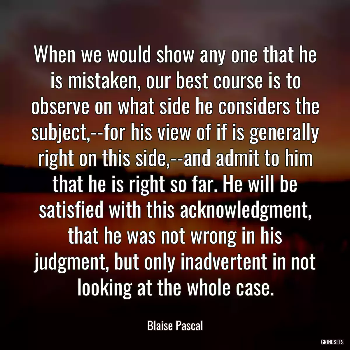 When we would show any one that he is mistaken, our best course is to observe on what side he considers the subject,--for his view of if is generally right on this side,--and admit to him that he is right so far. He will be satisfied with this acknowledgment, that he was not wrong in his judgment, but only inadvertent in not looking at the whole case.