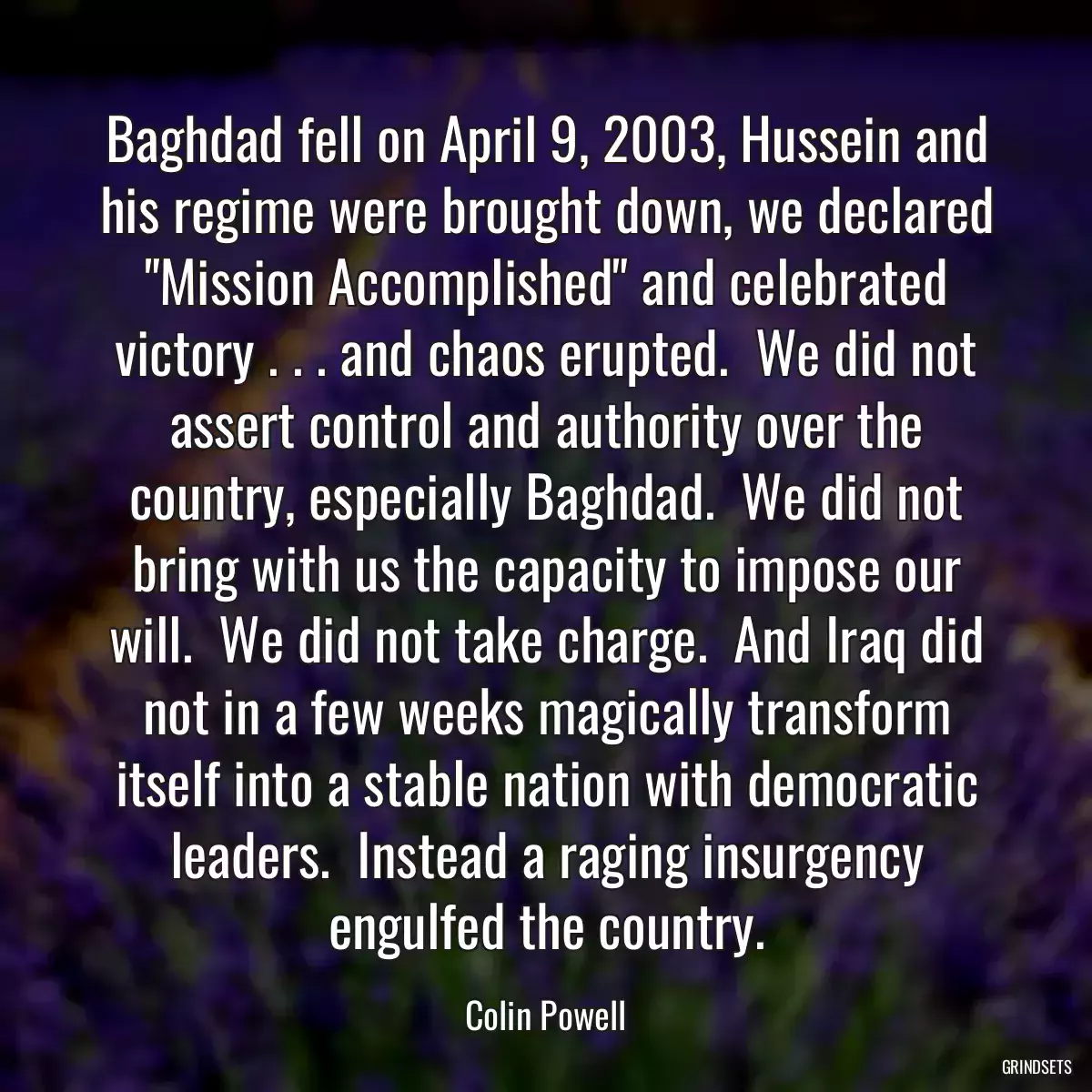 Baghdad fell on April 9, 2003, Hussein and his regime were brought down, we declared \