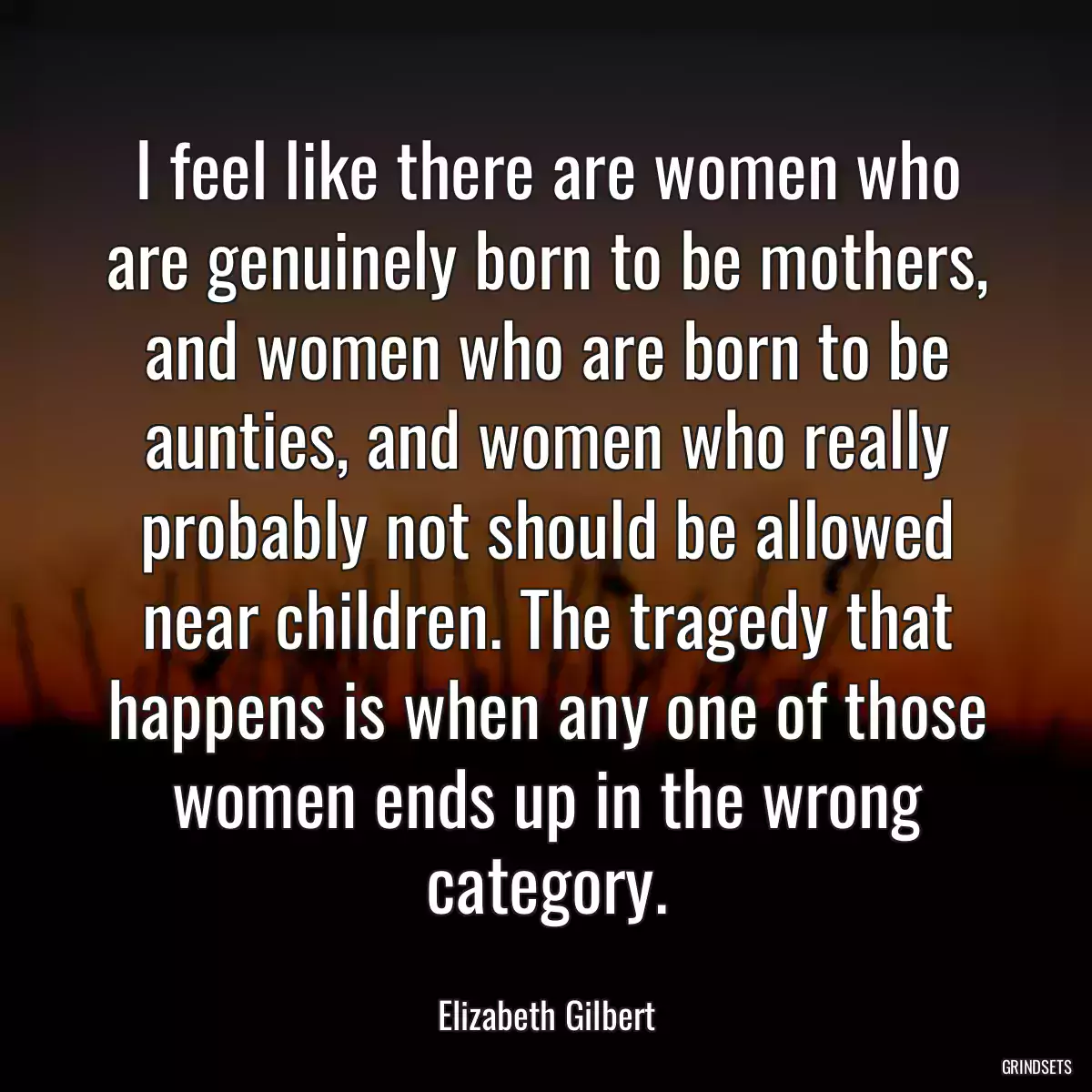 I feel like there are women who are genuinely born to be mothers, and women who are born to be aunties, and women who really probably not should be allowed near children. The tragedy that happens is when any one of those women ends up in the wrong category.