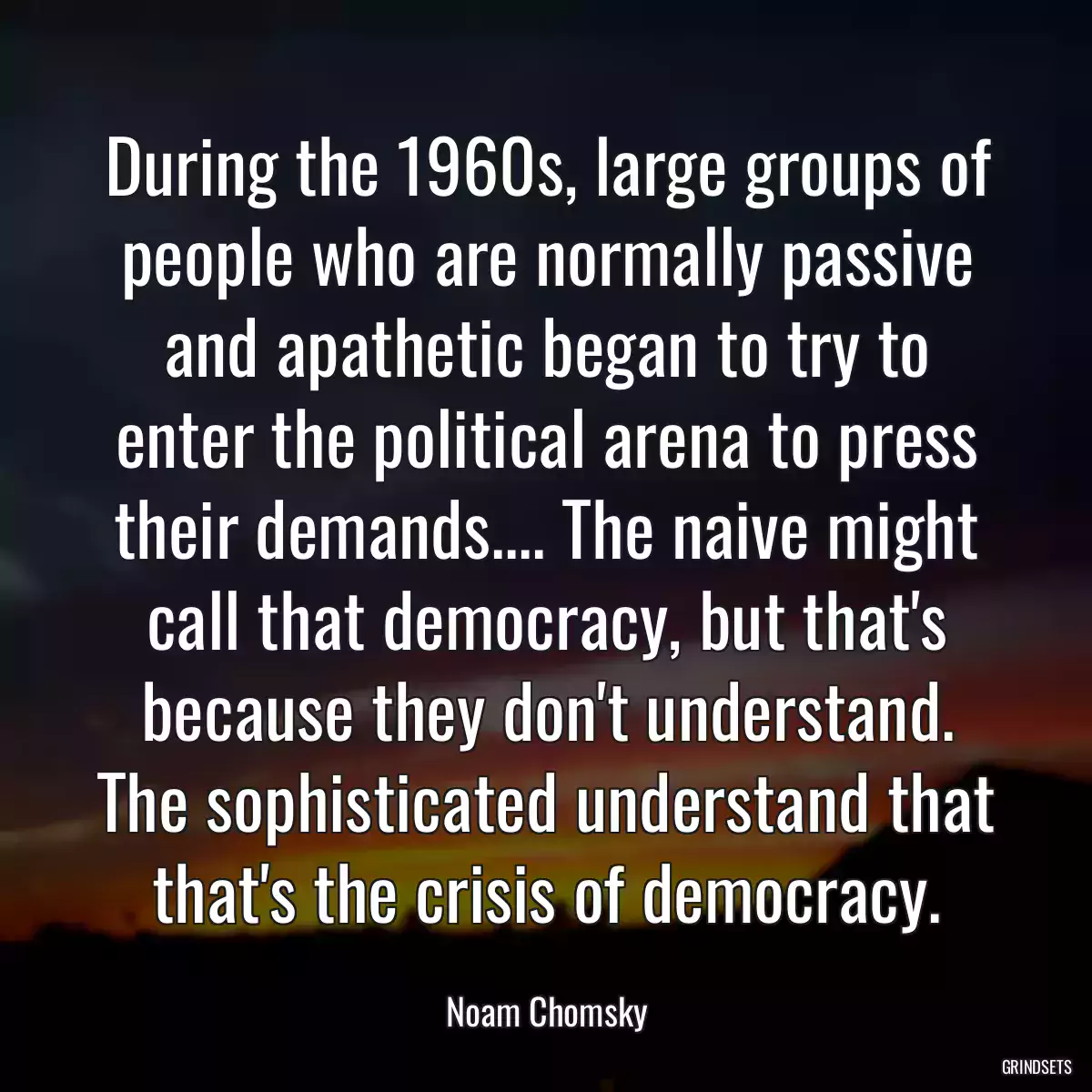 During the 1960s, large groups of people who are normally passive and apathetic began to try to enter the political arena to press their demands.... The naive might call that democracy, but that\'s because they don\'t understand. The sophisticated understand that that\'s the crisis of democracy.