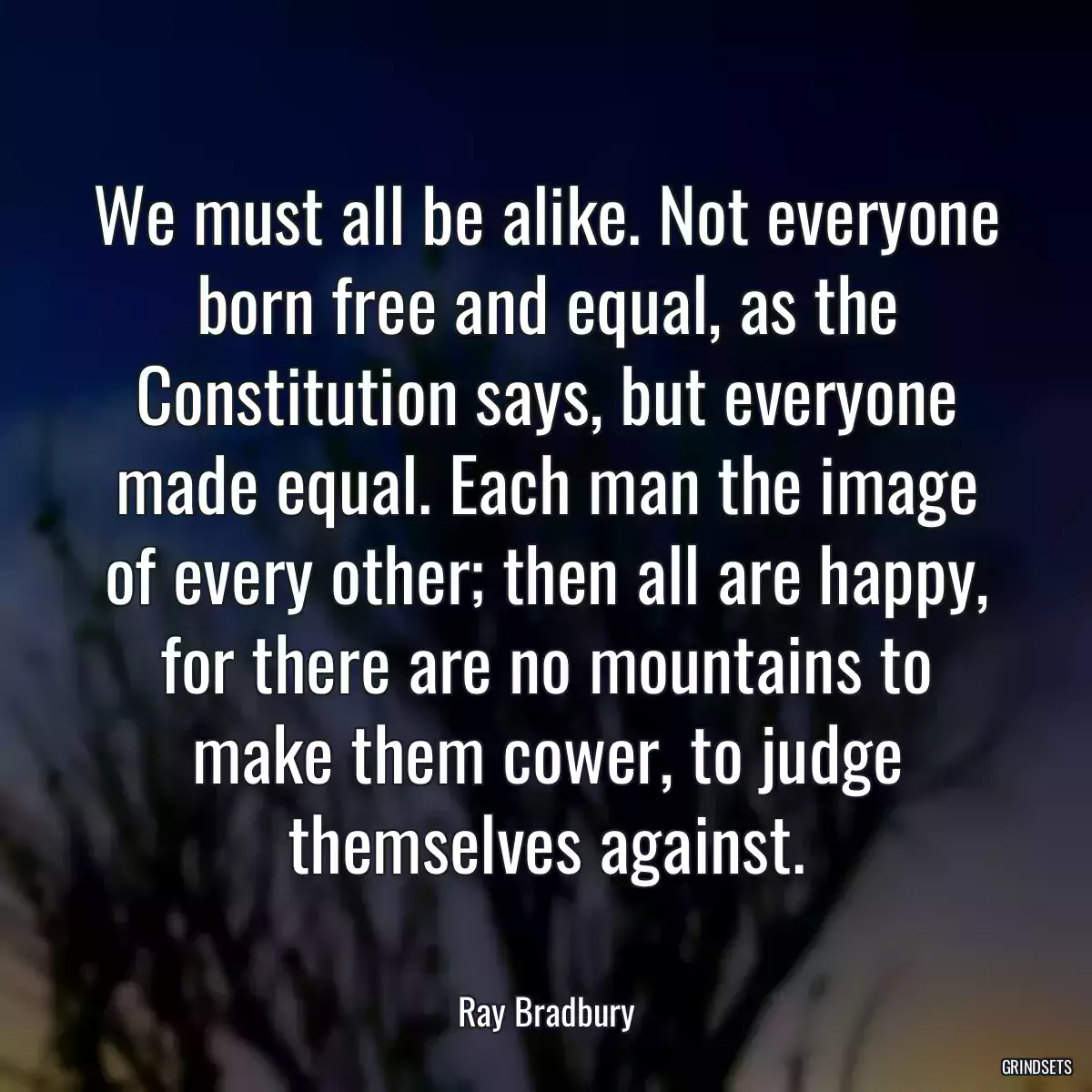 We must all be alike. Not everyone born free and equal, as the Constitution says, but everyone made equal. Each man the image of every other; then all are happy, for there are no mountains to make them cower, to judge themselves against.