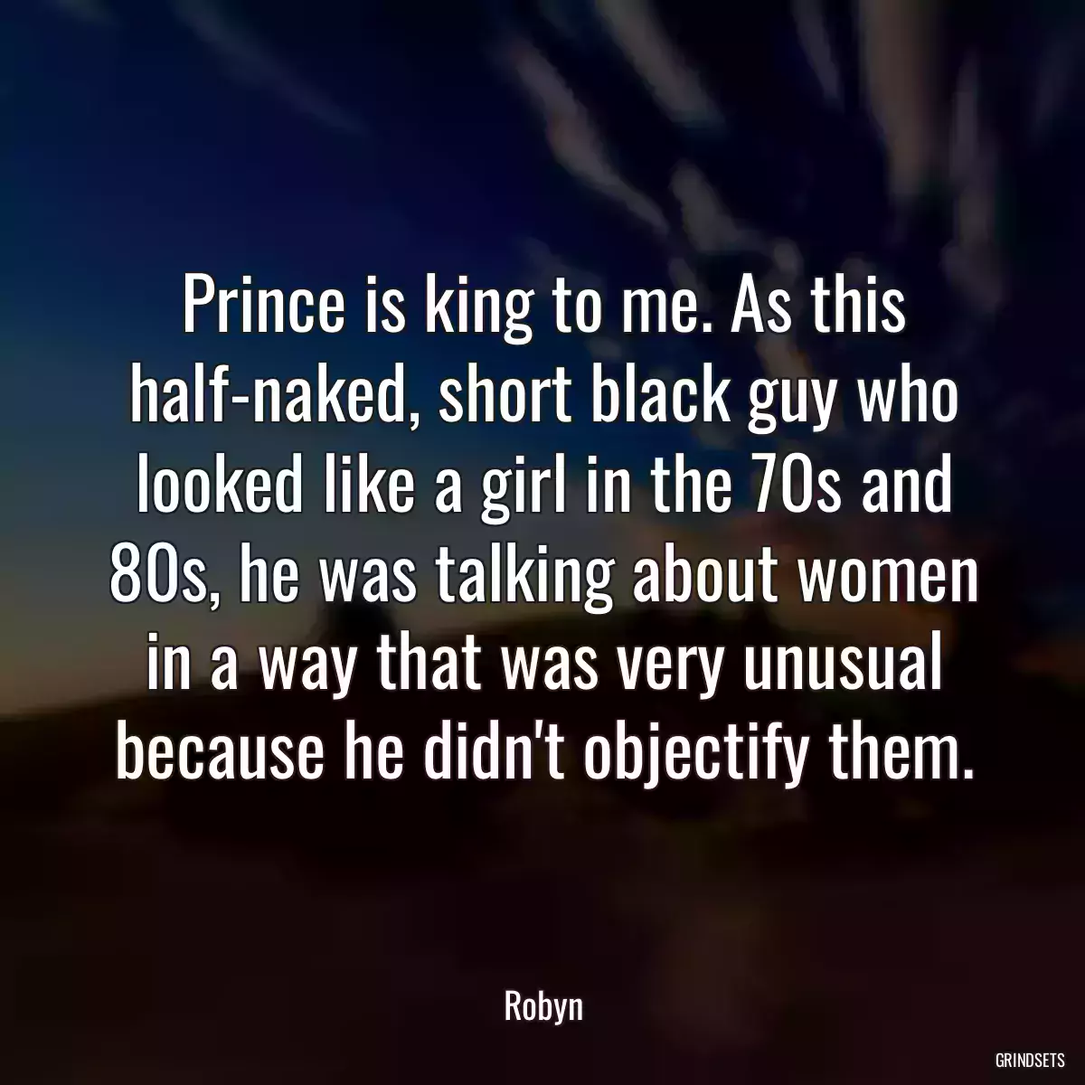 Prince is king to me. As this half-naked, short black guy who looked like a girl in the 70s and 80s, he was talking about women in a way that was very unusual because he didn\'t objectify them.