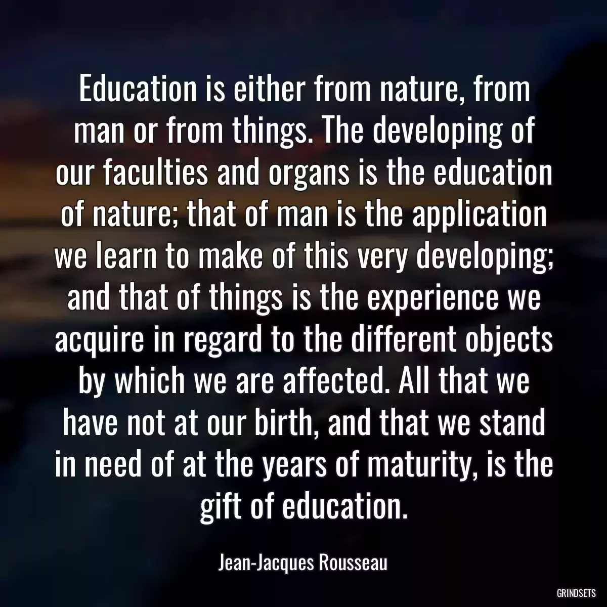 Education is either from nature, from man or from things. The developing of our faculties and organs is the education of nature; that of man is the application we learn to make of this very developing; and that of things is the experience we acquire in regard to the different objects by which we are affected. All that we have not at our birth, and that we stand in need of at the years of maturity, is the gift of education.