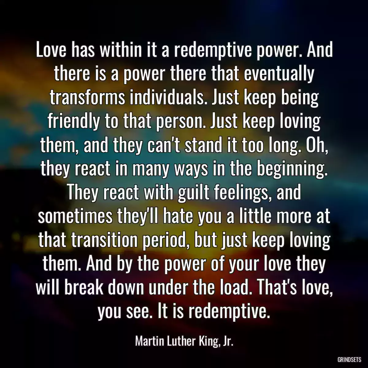 Love has within it a redemptive power. And there is a power there that eventually transforms individuals. Just keep being friendly to that person. Just keep loving them, and they can\'t stand it too long. Oh, they react in many ways in the beginning. They react with guilt feelings, and sometimes they\'ll hate you a little more at that transition period, but just keep loving them. And by the power of your love they will break down under the load. That\'s love, you see. It is redemptive.