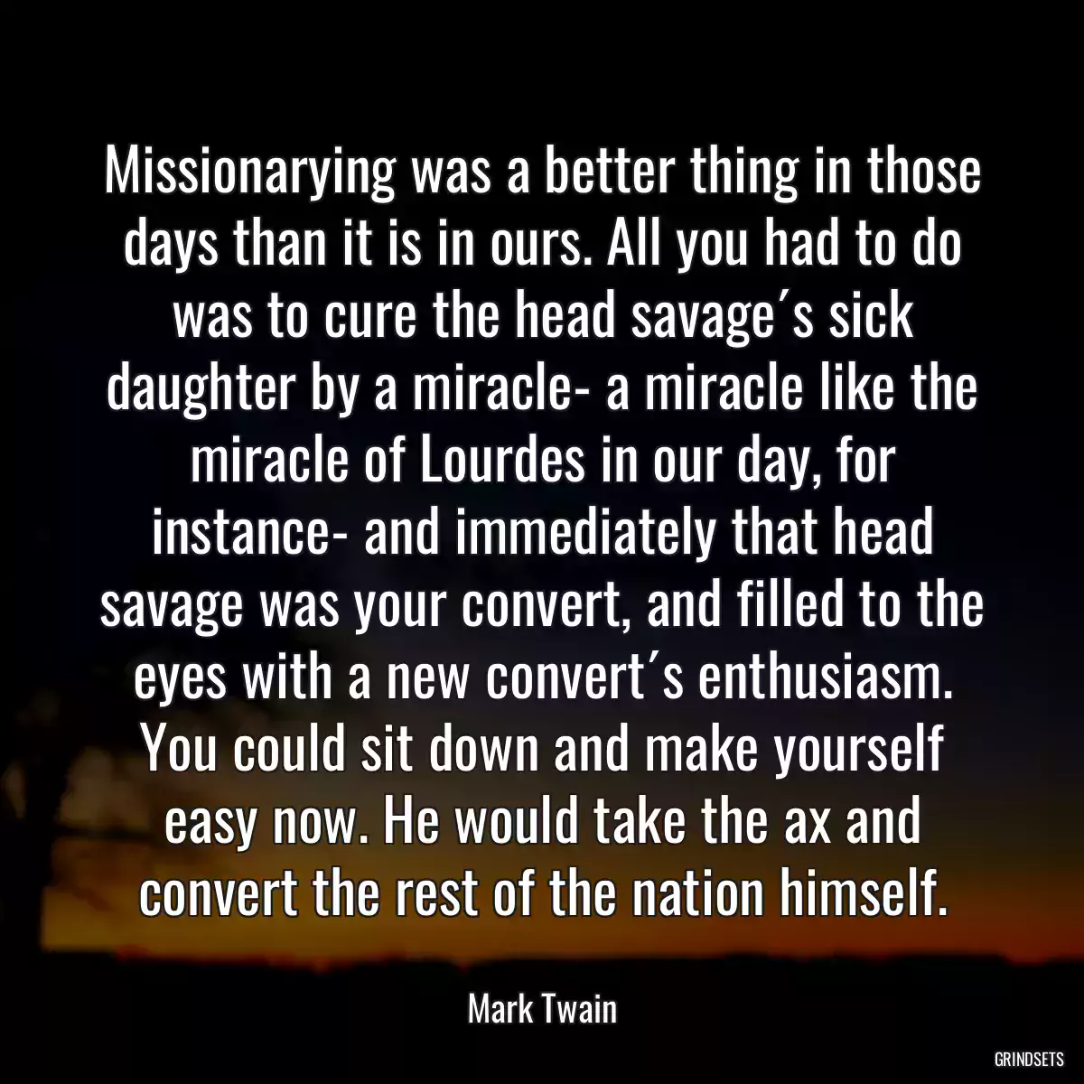 Missionarying was a better thing in those days than it is in ours. All you had to do was to cure the head savage´s sick daughter by a miracle- a miracle like the miracle of Lourdes in our day, for instance- and immediately that head savage was your convert, and filled to the eyes with a new convert´s enthusiasm. You could sit down and make yourself easy now. He would take the ax and convert the rest of the nation himself.