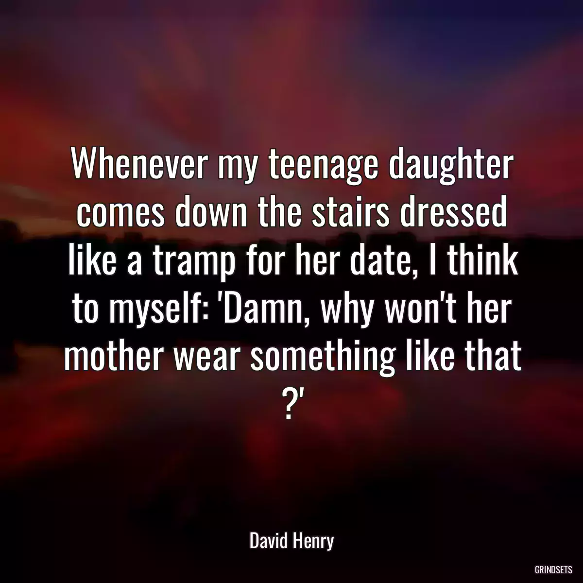 Whenever my teenage daughter comes down the stairs dressed like a tramp for her date, I think to myself: \'Damn, why won\'t her mother wear something like that ?\'