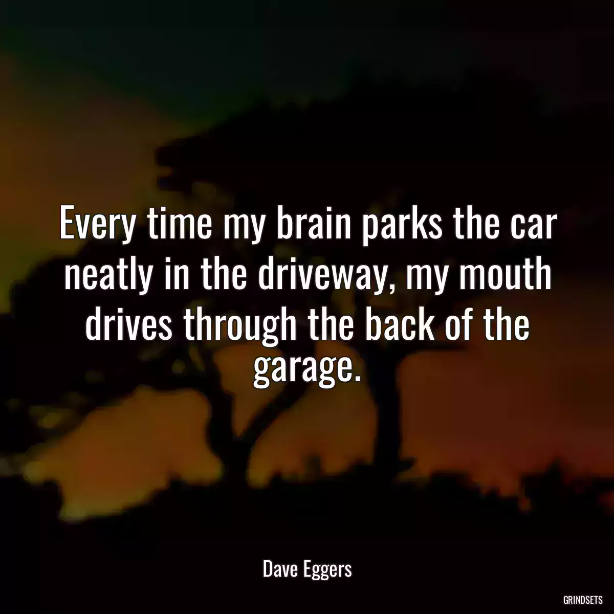 Every time my brain parks the car neatly in the driveway, my mouth drives through the back of the garage.