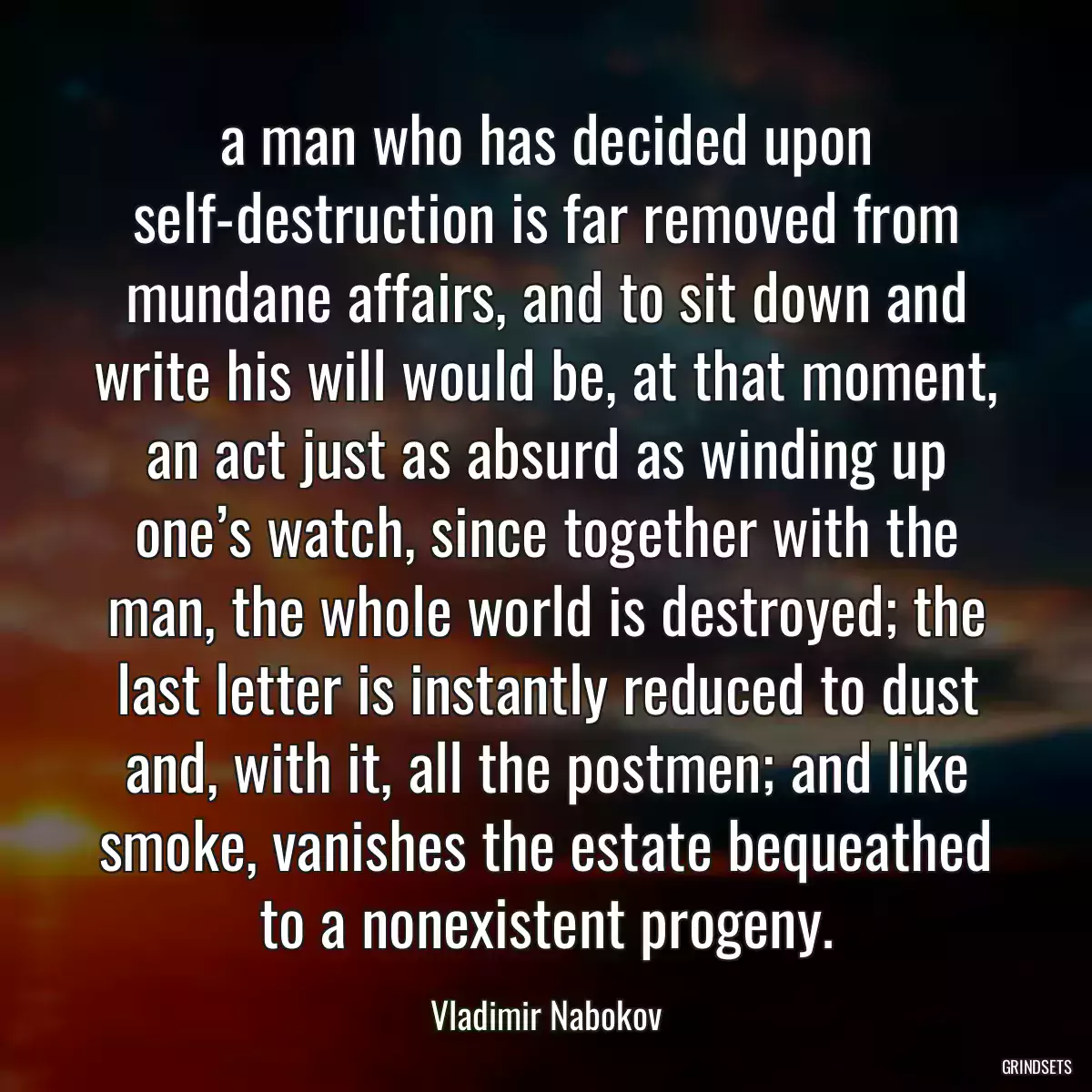 a man who has decided upon self-destruction is far removed from mundane affairs, and to sit down and write his will would be, at that moment, an act just as absurd as winding up one’s watch, since together with the man, the whole world is destroyed; the last letter is instantly reduced to dust and, with it, all the postmen; and like smoke, vanishes the estate bequeathed to a nonexistent progeny.