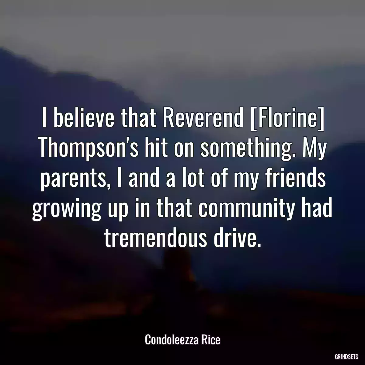 I believe that Reverend [Florine] Thompson\'s hit on something. My parents, I and a lot of my friends growing up in that community had tremendous drive.