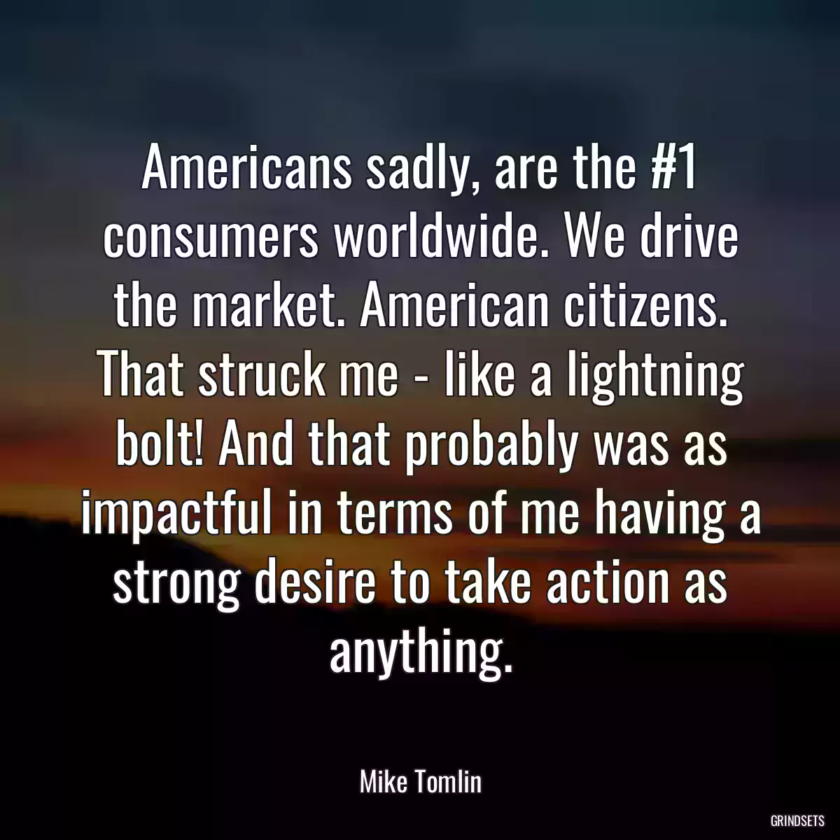 Americans sadly, are the #1 consumers worldwide. We drive the market. American citizens. That struck me - like a lightning bolt! And that probably was as impactful in terms of me having a strong desire to take action as anything.