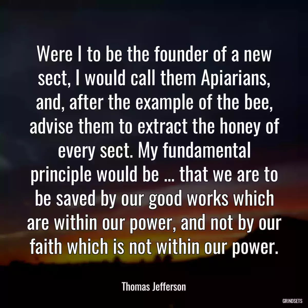 Were I to be the founder of a new sect, I would call them Apiarians, and, after the example of the bee, advise them to extract the honey of every sect. My fundamental principle would be ... that we are to be saved by our good works which are within our power, and not by our faith which is not within our power.