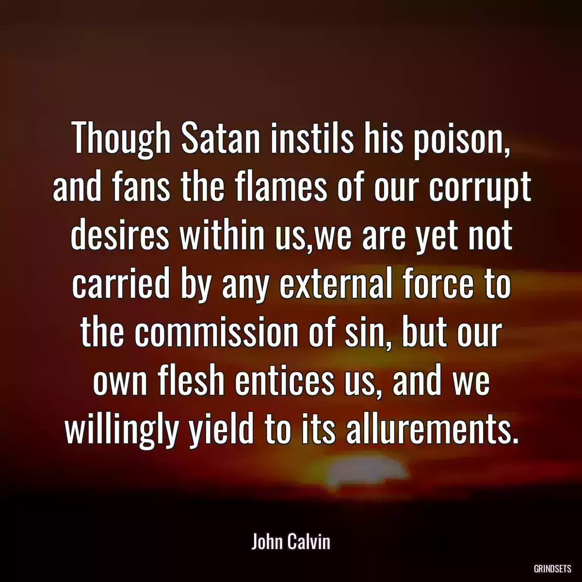 Though Satan instils his poison, and fans the flames of our corrupt desires within us,we are yet not carried by any external force to the commission of sin, but our own flesh entices us, and we willingly yield to its allurements.