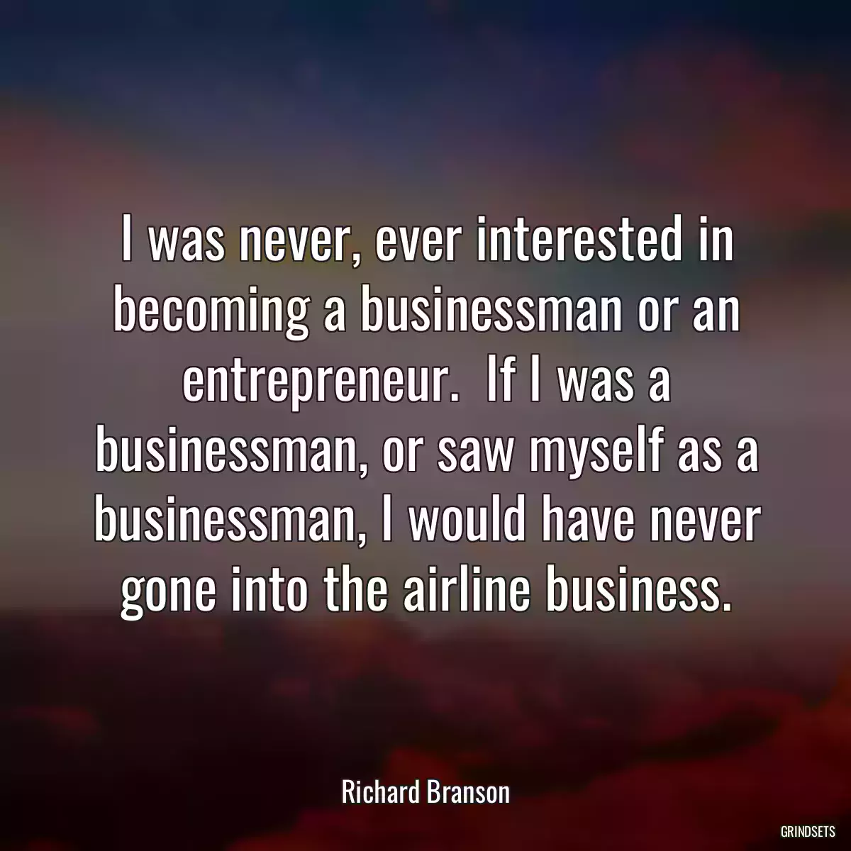 I was never, ever interested in becoming a businessman or an entrepreneur.  If I was a businessman, or saw myself as a businessman, I would have never gone into the airline business.