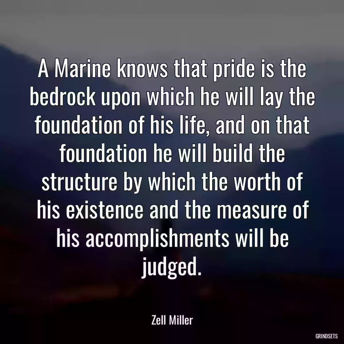 A Marine knows that pride is the bedrock upon which he will lay the foundation of his life, and on that foundation he will build the structure by which the worth of his existence and the measure of his accomplishments will be judged.