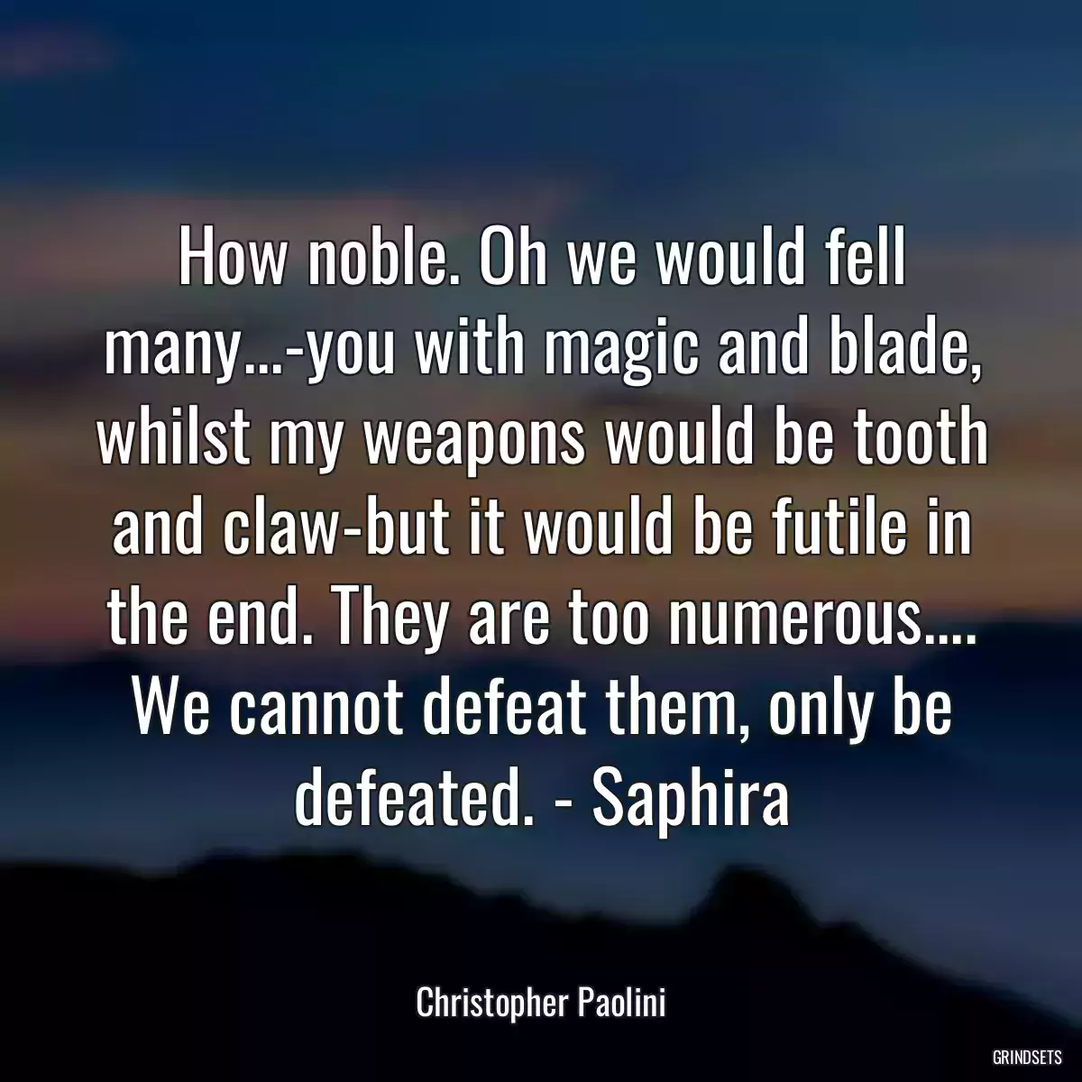 How noble. Oh we would fell many...-you with magic and blade, whilst my weapons would be tooth and claw-but it would be futile in the end. They are too numerous.... We cannot defeat them, only be defeated. - Saphira