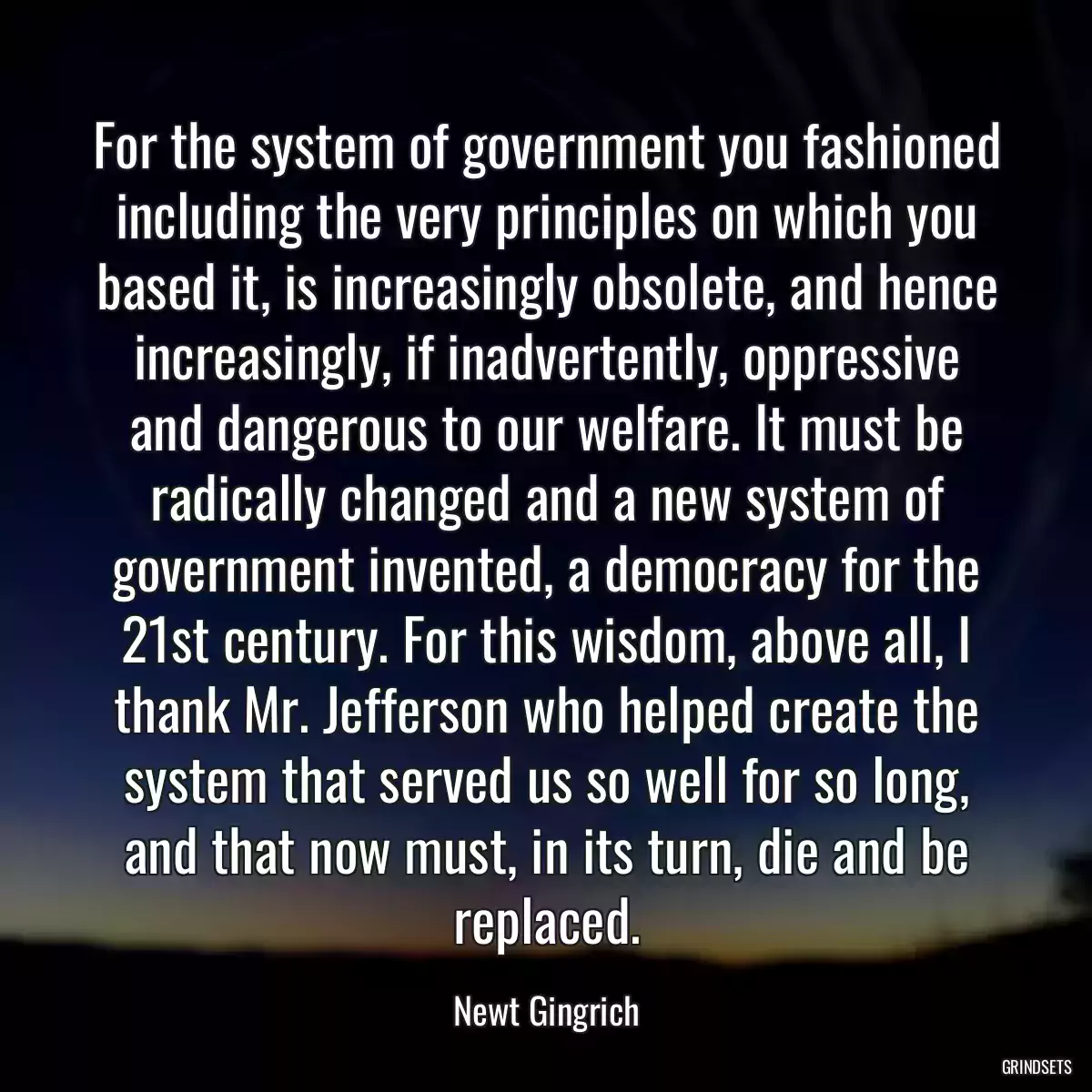 For the system of government you fashioned including the very principles on which you based it, is increasingly obsolete, and hence increasingly, if inadvertently, oppressive and dangerous to our welfare. It must be radically changed and a new system of government invented, a democracy for the 21st century. For this wisdom, above all, I thank Mr. Jefferson who helped create the system that served us so well for so long, and that now must, in its turn, die and be replaced.