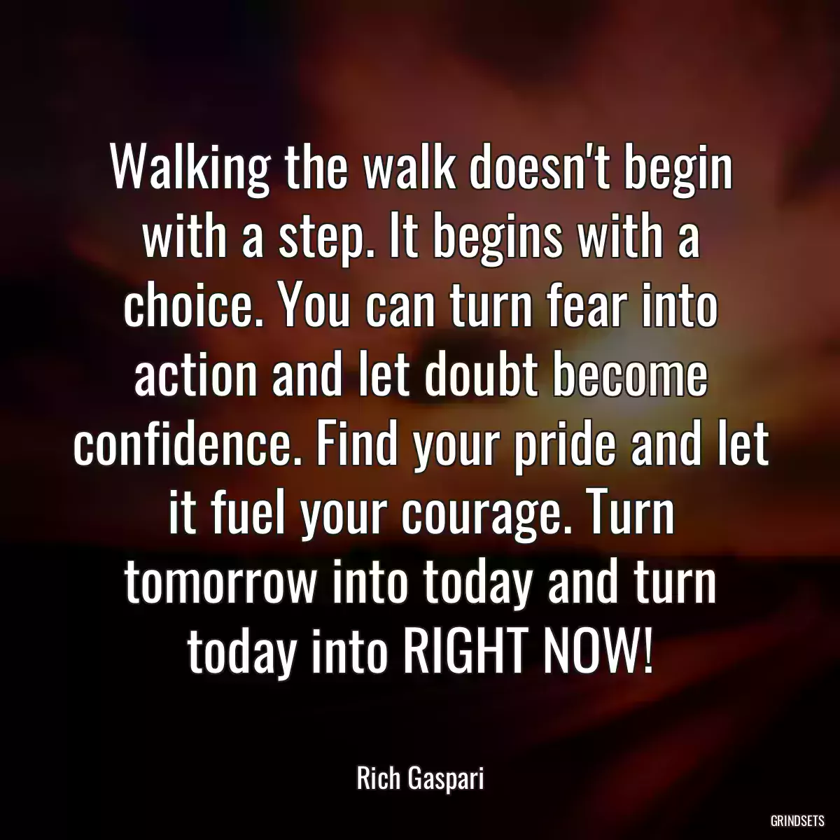 Walking the walk doesn\'t begin with a step. It begins with a choice. You can turn fear into action and let doubt become confidence. Find your pride and let it fuel your courage. Turn tomorrow into today and turn today into RIGHT NOW!