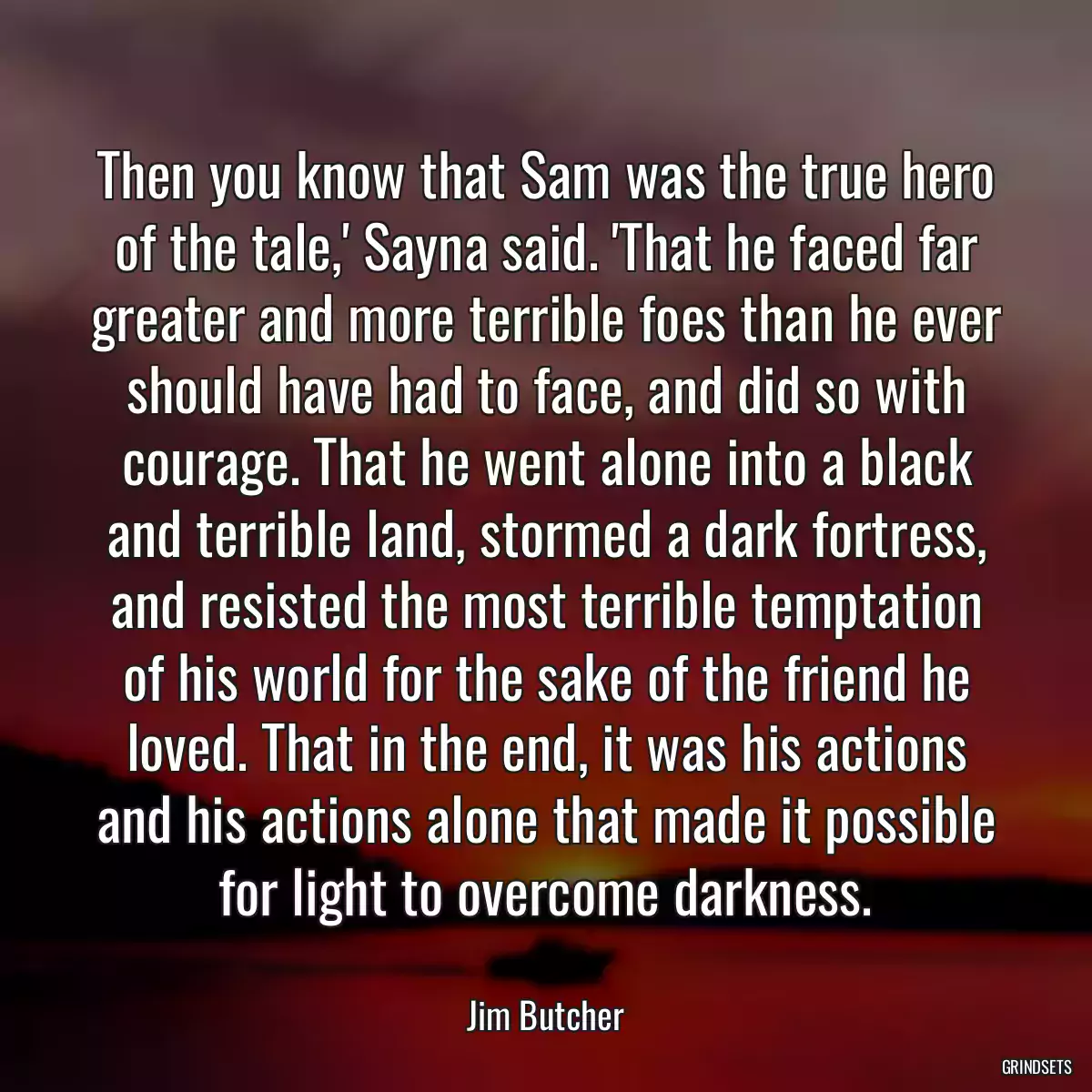 Then you know that Sam was the true hero of the tale,\' Sayna said. \'That he faced far greater and more terrible foes than he ever should have had to face, and did so with courage. That he went alone into a black and terrible land, stormed a dark fortress, and resisted the most terrible temptation of his world for the sake of the friend he loved. That in the end, it was his actions and his actions alone that made it possible for light to overcome darkness.