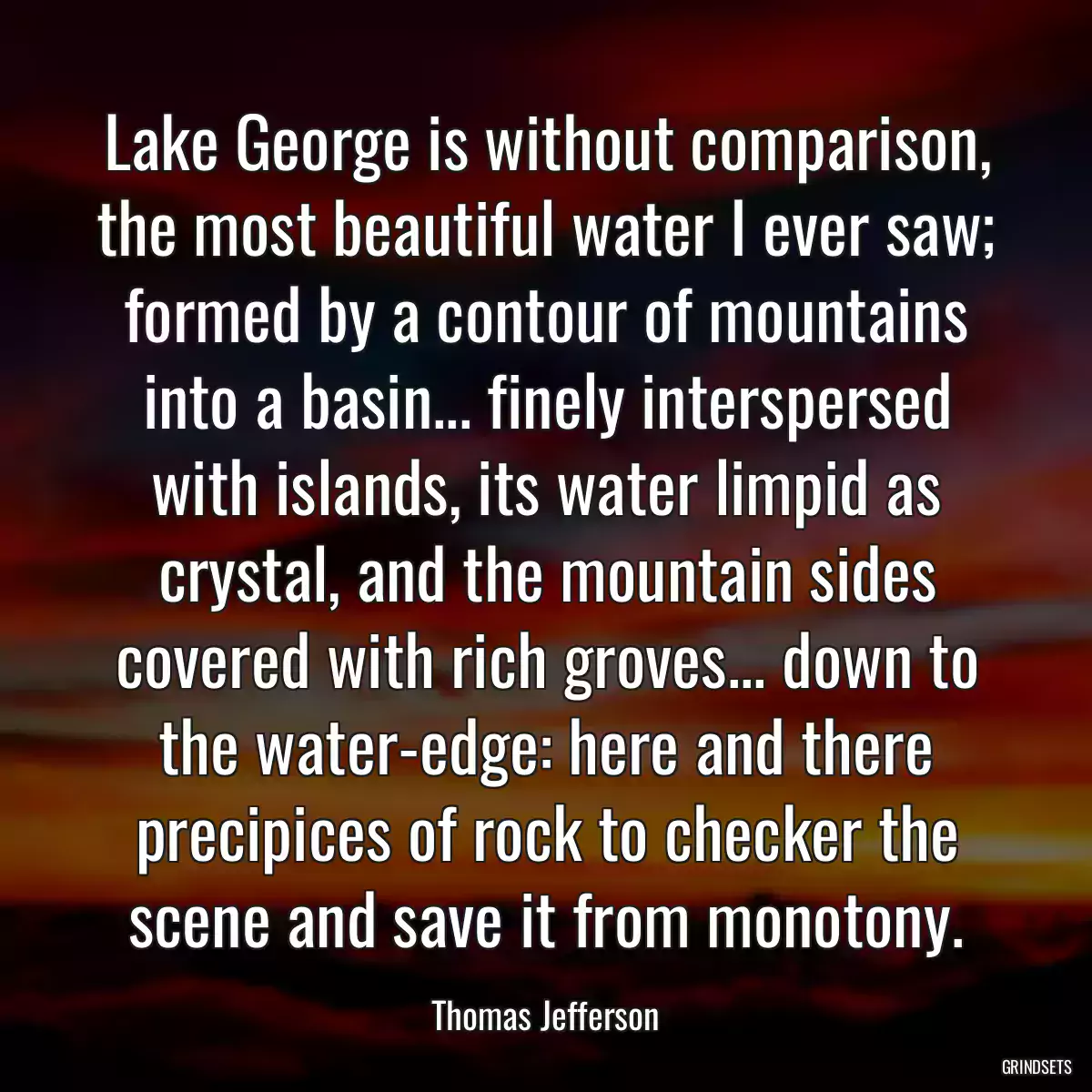 Lake George is without comparison, the most beautiful water I ever saw; formed by a contour of mountains into a basin... finely interspersed with islands, its water limpid as crystal, and the mountain sides covered with rich groves... down to the water-edge: here and there precipices of rock to checker the scene and save it from monotony.