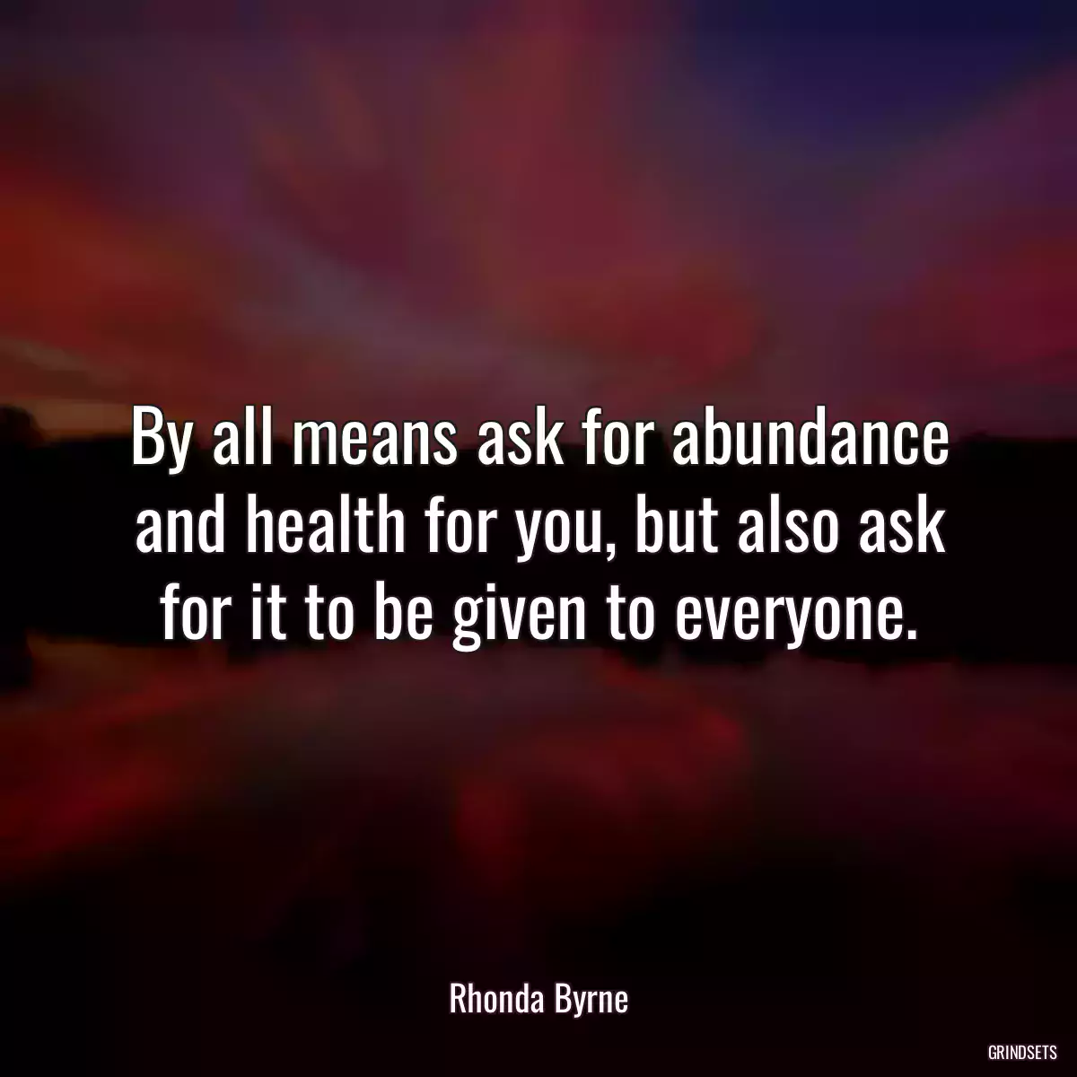 By all means ask for abundance and health for you, but also ask for it to be given to everyone.