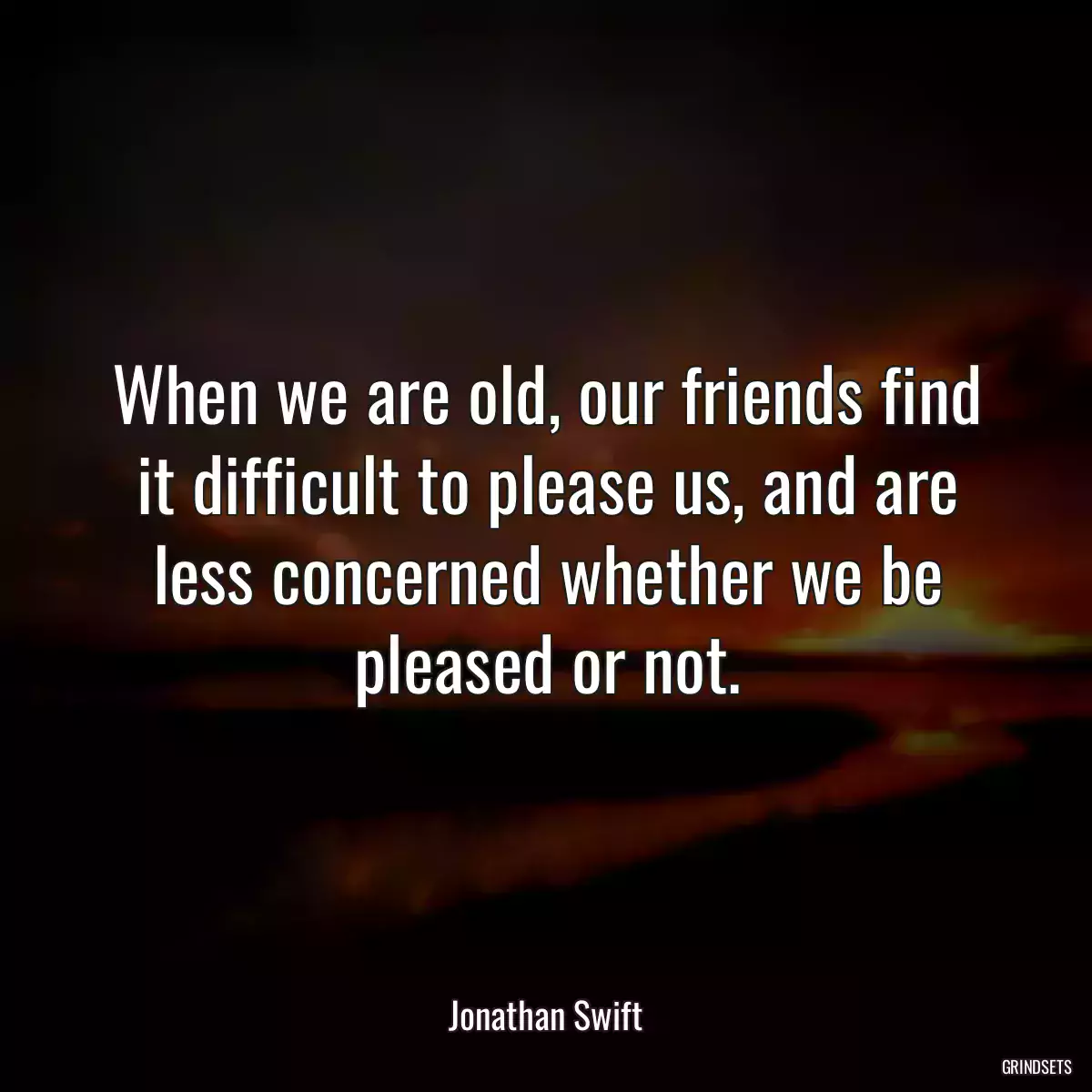 When we are old, our friends find it difficult to please us, and are less concerned whether we be pleased or not.