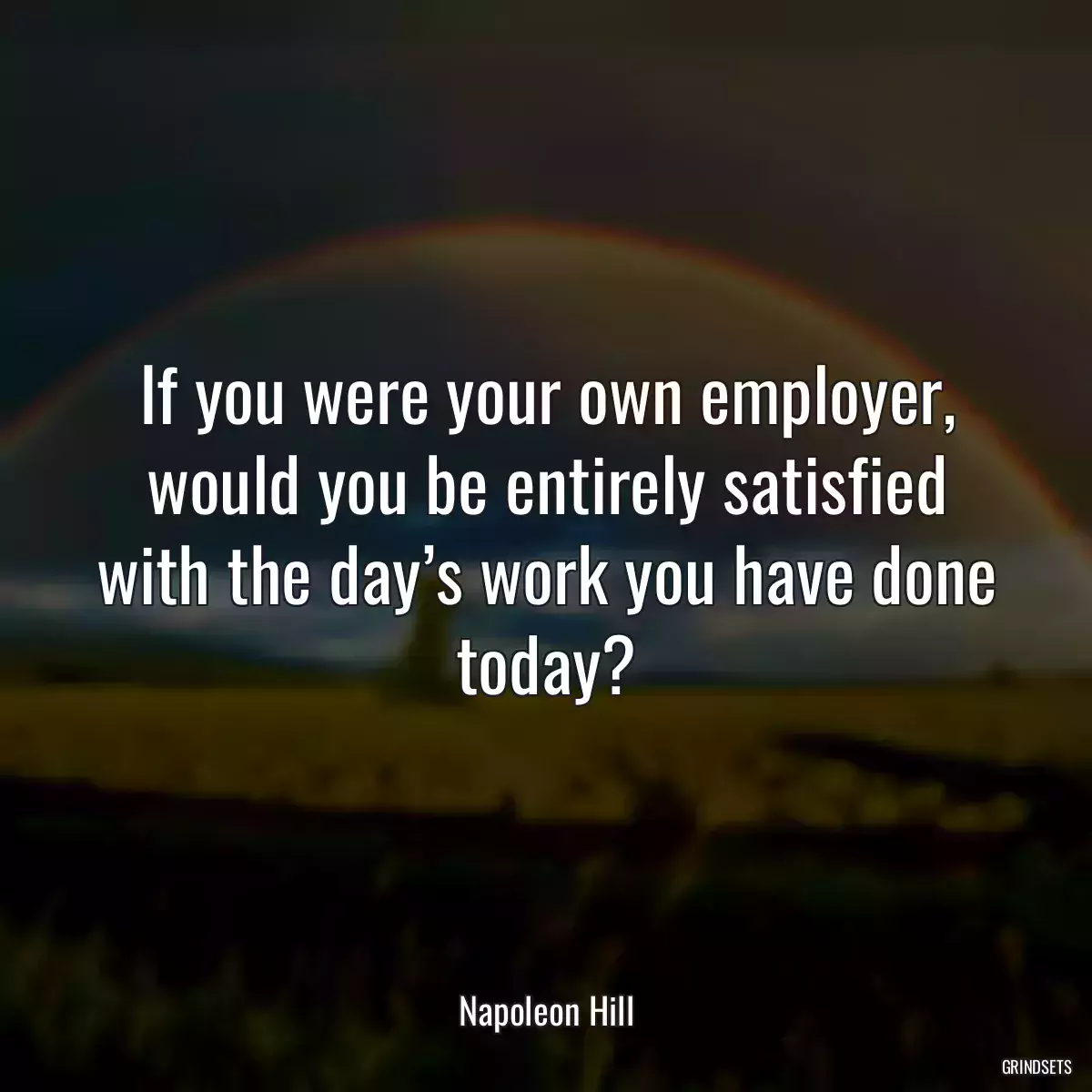 If you were your own employer, would you be entirely satisfied with the day’s work you have done today?