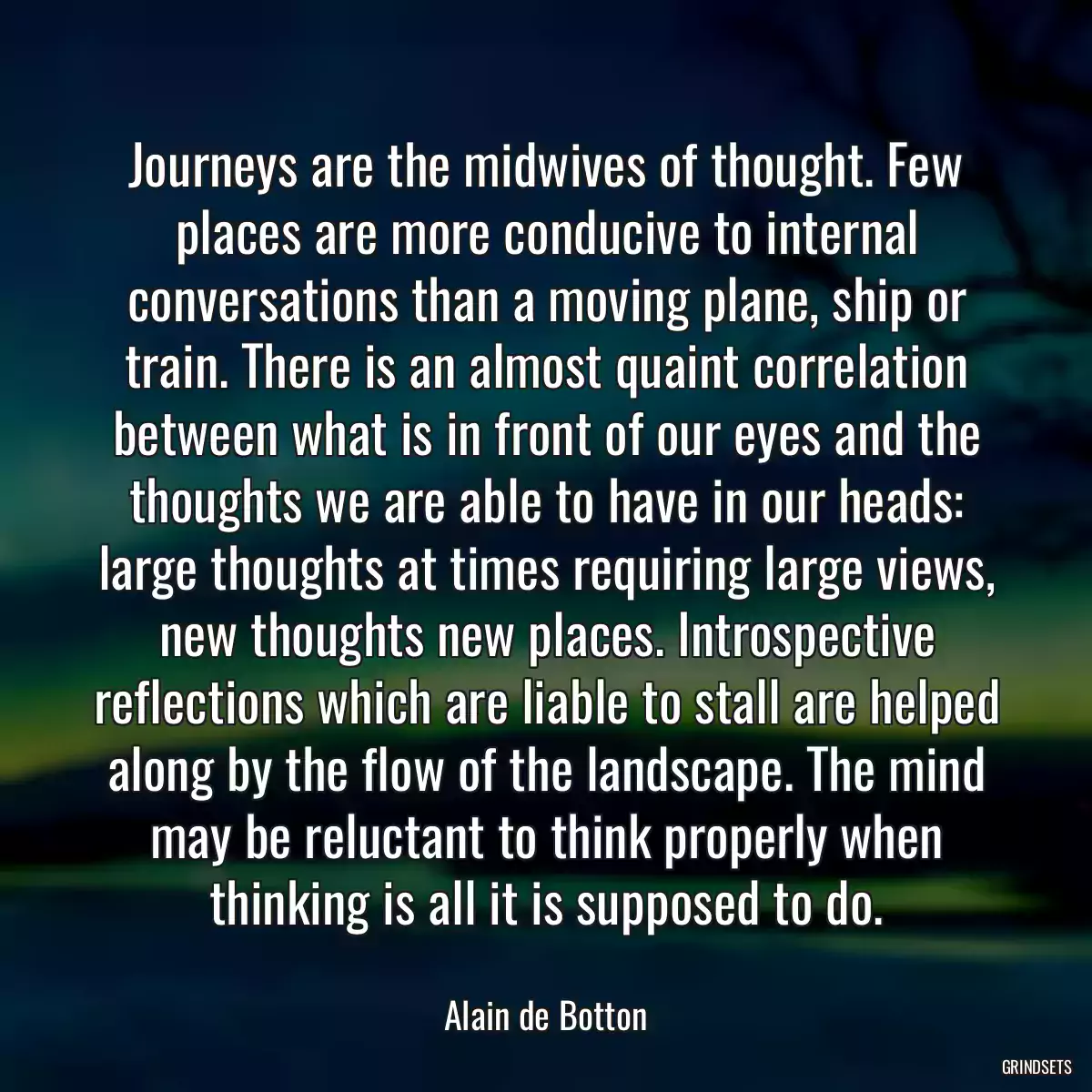 Journeys are the midwives of thought. Few places are more conducive to internal conversations than a moving plane, ship or train. There is an almost quaint correlation between what is in front of our eyes and the thoughts we are able to have in our heads: large thoughts at times requiring large views, new thoughts new places. Introspective reflections which are liable to stall are helped along by the flow of the landscape. The mind may be reluctant to think properly when thinking is all it is supposed to do.