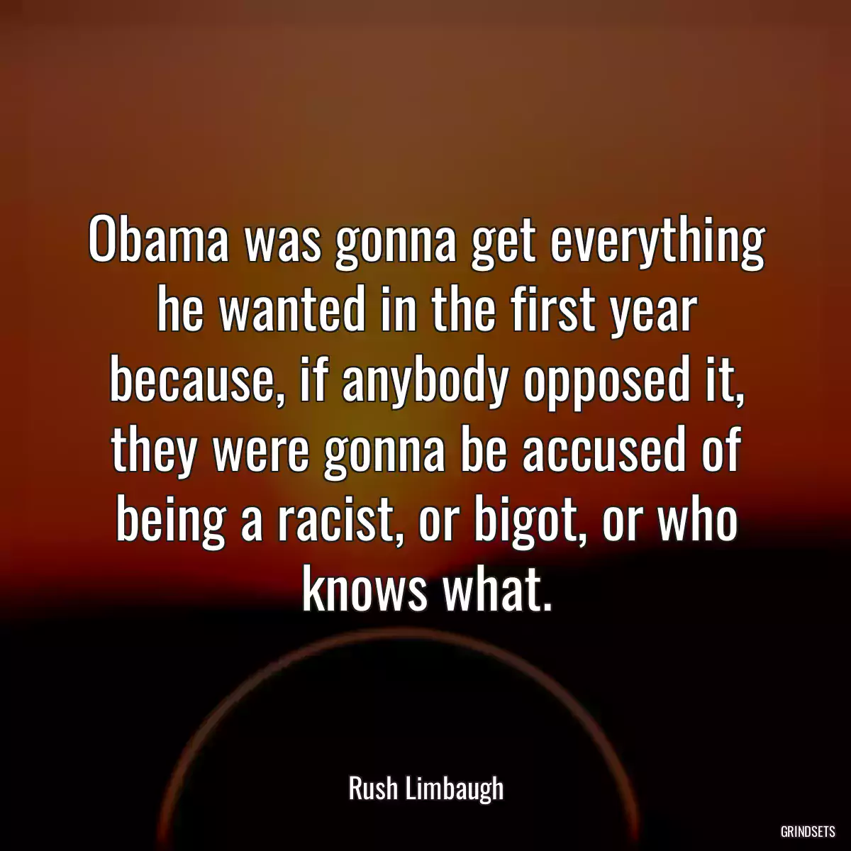 Obama was gonna get everything he wanted in the first year because, if anybody opposed it, they were gonna be accused of being a racist, or bigot, or who knows what.