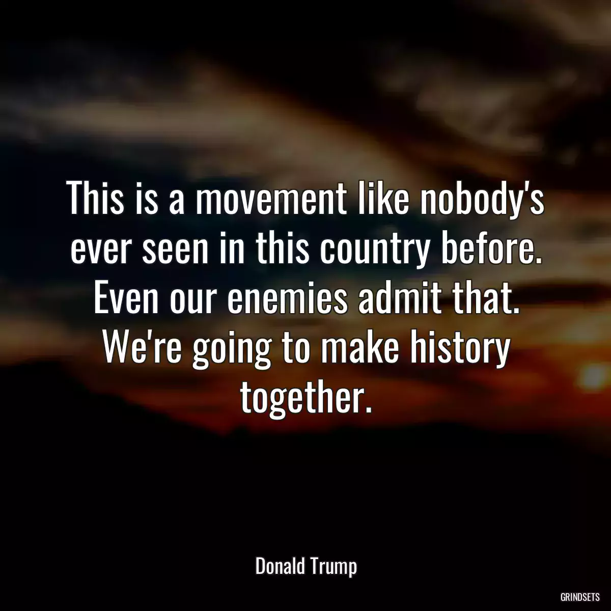 This is a movement like nobody\'s ever seen in this country before. Even our enemies admit that. We\'re going to make history together.