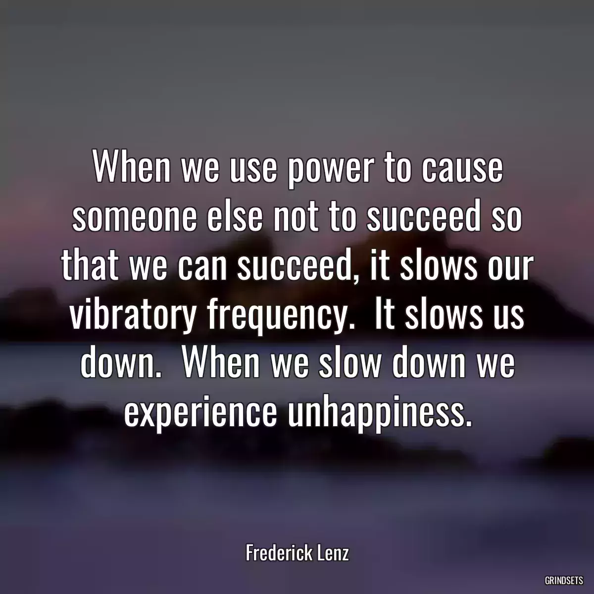 When we use power to cause someone else not to succeed so that we can succeed, it slows our vibratory frequency.  It slows us down.  When we slow down we experience unhappiness.