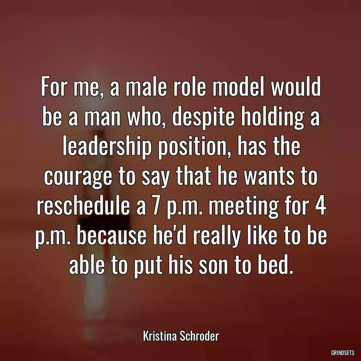 For me, a male role model would be a man who, despite holding a leadership position, has the courage to say that he wants to reschedule a 7 p.m. meeting for 4 p.m. because he\'d really like to be able to put his son to bed.