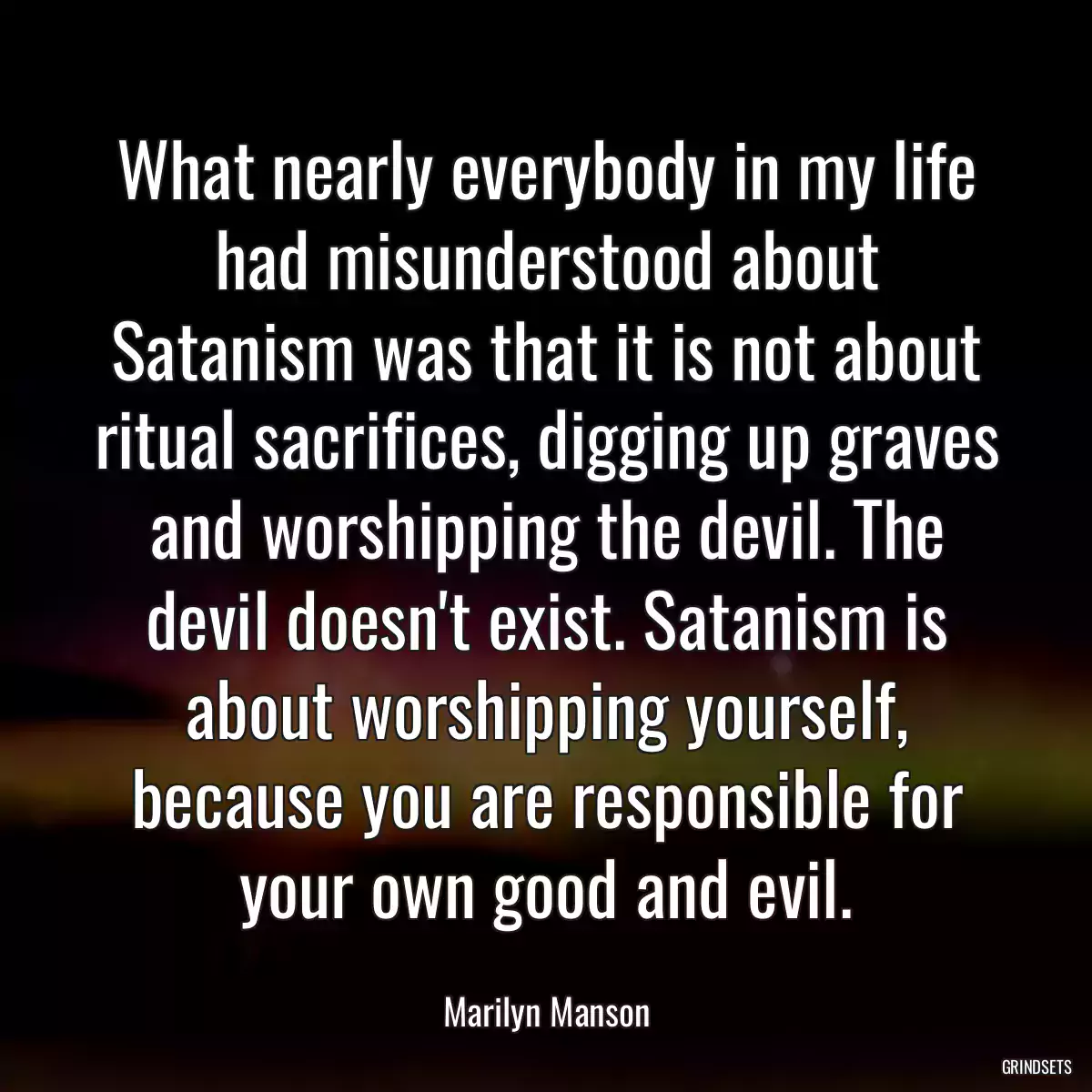 What nearly everybody in my life had misunderstood about Satanism was that it is not about ritual sacrifices, digging up graves and worshipping the devil. The devil doesn\'t exist. Satanism is about worshipping yourself, because you are responsible for your own good and evil.