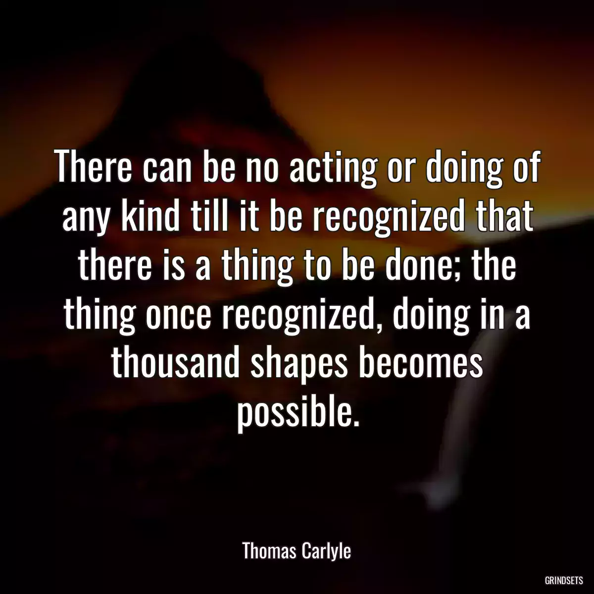 There can be no acting or doing of any kind till it be recognized that there is a thing to be done; the thing once recognized, doing in a thousand shapes becomes possible.