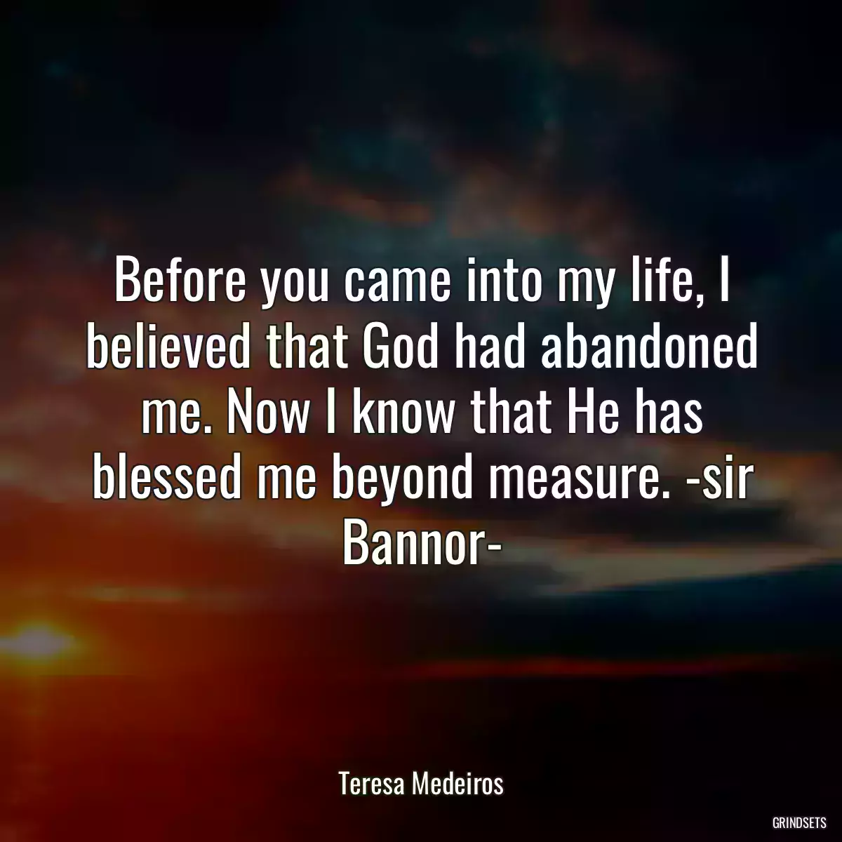 Before you came into my life, I believed that God had abandoned me. Now I know that He has blessed me beyond measure. -sir Bannor-