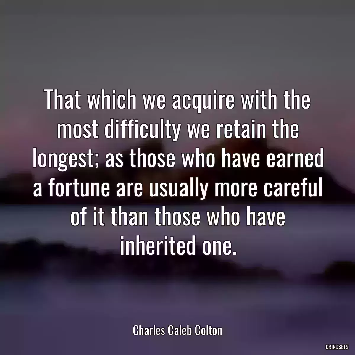 That which we acquire with the most difficulty we retain the longest; as those who have earned a fortune are usually more careful of it than those who have inherited one.